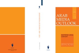 3rd EDITION
                                                                                                                                  20
                                                                                                                                  09




                                              ARAB MEDIA OUTLOOK 2009 - 2013
                                                                                               ARAB                               20
                                                                                                                                  13
                                                                                               MEDIA
                                                                                               OUTLOOK

                                                                                                INSPIRING LOCAL
                                                                                                CONTENT
                                                        ISBN 978-9948-15-422-8




                                                                                                FOREC A S T S A ND A N A LY SI S OF
                                                                                                TRADITIONAL       AND     DIGI TA L
                                                                                                MEDIA IN THE ARAB WORLD




P.O. BOX 39333, Dubai, United Arab Emirates
 Tel: +971 4 361 6666, Fax: +971 4 368 8000
              www.dpc.org.ae
 