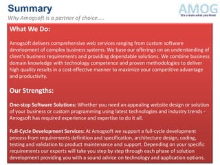 Summary
Why Amogsoft is a partner of choice…..
What We Do:
Amogsoft delivers comprehensive web services ranging from custom software
development of complex business systems. We base our offerings on an understanding of
client's business requirements and providing dependable solutions. We combine business
domain knowledge with technology competence and proven methodologies to deliver
high quality results in a cost-effective manner to maximize your competitive advantage
and productivity.

Our Strengths:
One-stop Software Solutions: Whether you need an appealing website design or solution
of your business or custom programming using latest technologies and industry trends -
Amogsoft has required experience and expertise to do it all.

Full-Cycle Development Services: At Amogsoft we support a full-cycle development
process from requirements definition and specification, architecture design, coding,
testing and validation to product maintenance and support. Depending on your specific
requirements our experts will take you step by step through each phase of solution
development providing you with a sound advice on technology and application options.
 