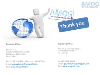 Corporate Office:                             Registered Office:

Plot No. 124,                                 297- A 4-6, Menara Bangsar ,
                                              Kualalumpur, Malaysia
Functional Industrial Estate,
                                              Pin - 529100
Patparganj, Delhi, India
Pin - 110092

Tel: +91 11 2487892 | Mob.: +91- 9971800665   Tel: +601-968-69167
E-mail: gaurav.kumar@amogsoft.com             E-mail: gaurav.kumar@amogsoft.com
Web: www.amogsoft.com                         Web: www.amogsoft.com
 