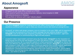 About Amogsoft
    Appearance
•    Amogsoft Pvt Ltd, head office is based out of Delhi
•    Track record of world class product & service delivery since inception in 2008
•    International presence in Malaysia
•    Rich portfolio of alliances with major industry players


    Our Presence
•    The name Amogsoft stands for creating brands that reflect strong values, of efficiency and
     excellence combined with an urge to make your brand a winner and stand out among the rest.

•    Amogsoft, an Indian web design company, since its inception in the year 2008, with its experience
     and creativity, has matured as a force to reckon amongst the best website designers in India.
     Amogsoft is one of the few web companies providing "End-To-End Web Solutions", right from
     concept development to commissioning on high-end web projects.

•    Located in India's most modern and tech savvy city, New Delhi, Amogsoft has the reputation of
     being among one of the top web designers in India, that delivers visually appealing websites with
     pixel perfect accuracy. Be it a corporate website or a flash presentation, Amogsoft can deliver the
     most cost effective and quality driven web solution for every domain. Amogsoft as a professional
     web company in India, offers a wide range of technical expertise that includes website application
     development, portal development, e-commerce websites, flash programming, software
     development, intranet/extranet designing, interactive multi-media presentations, search engine
     optimization, seo training courses, web marketing, domain registration, reliable web hosting and
     more... you name it, we do it!
 
