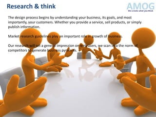 Research & think
The design process begins by understanding your business, its goals, and most
importantly, your customers. Whether you provide a service, sell products, or simply
publish information.

Market research guidelines play an important role in growth of business.

Our research will set a general impression on web users, we scan into the norm of
competitors to generate business pyramids.
 