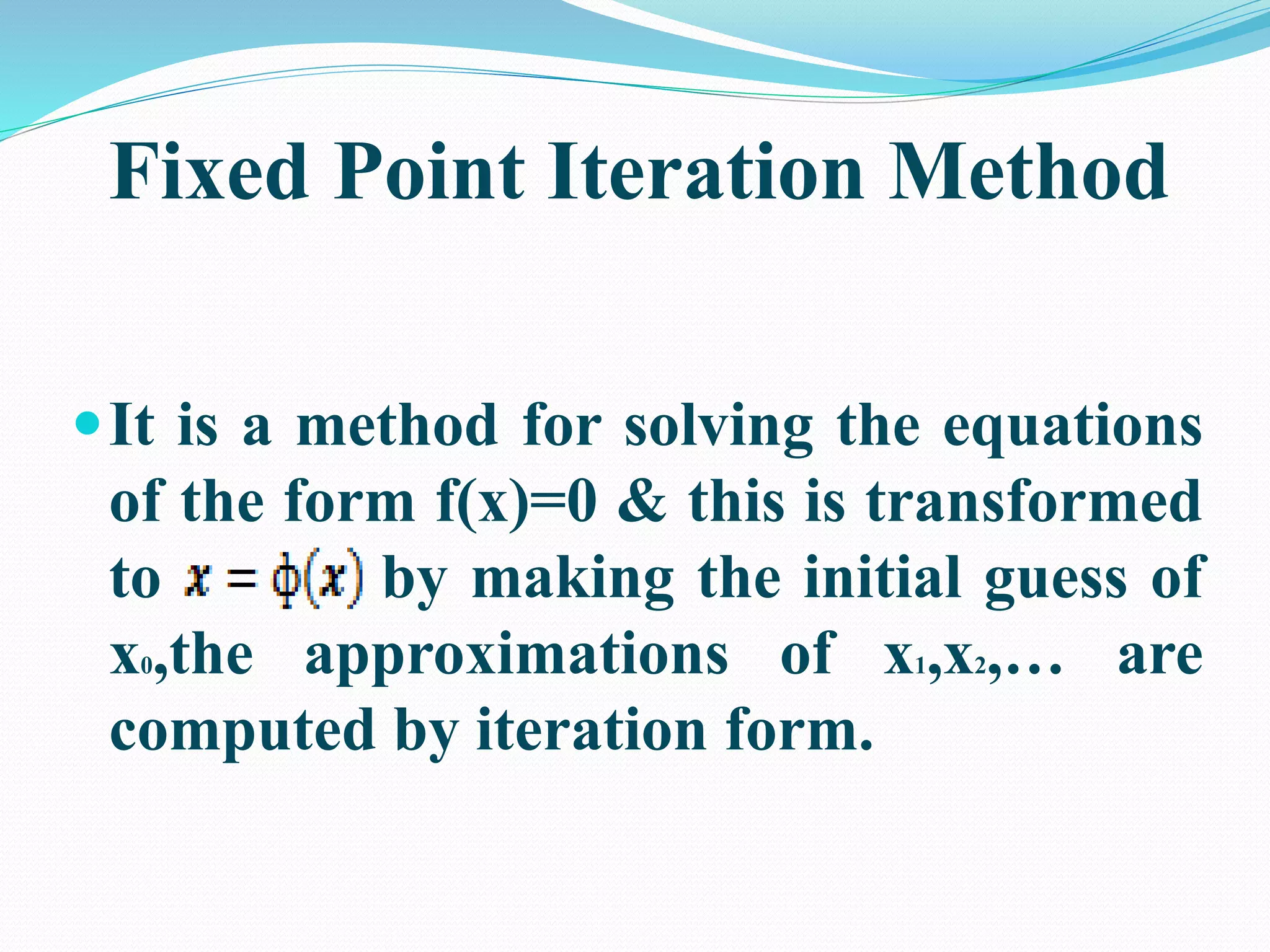 Fixed Point Iteration Method
It is a method for solving the equations
of the form f(x)=0 & this is transformed
to by making the initial guess of
x0,the approximations of x1,x2,… are
computed by iteration form.
 