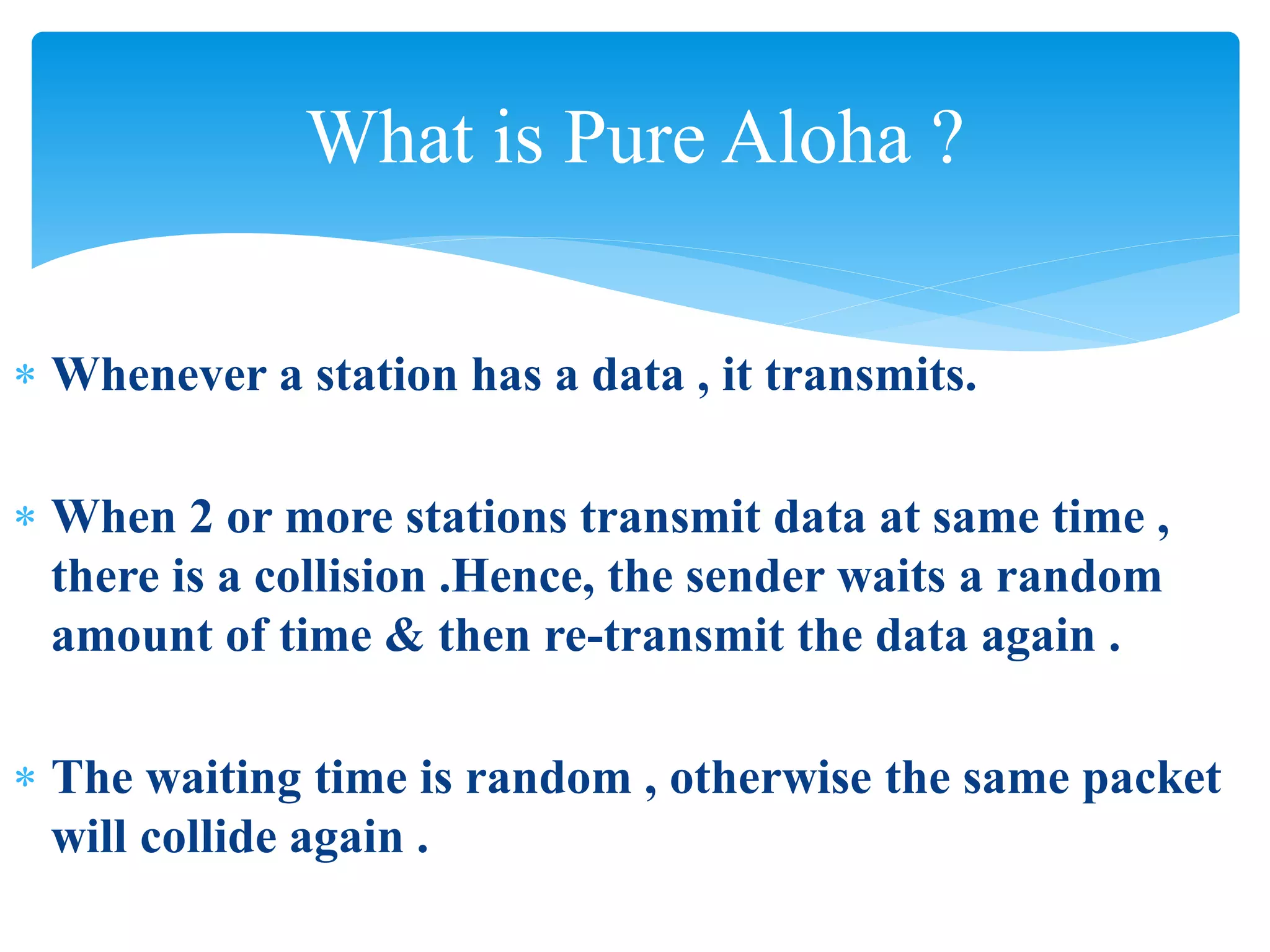 What is Pure Aloha ?
 Whenever a station has a data , it transmits.
 When 2 or more stations transmit data at same time ,
there is a collision .Hence, the sender waits a random
amount of time & then re-transmit the data again .
 The waiting time is random , otherwise the same packet
will collide again .
 