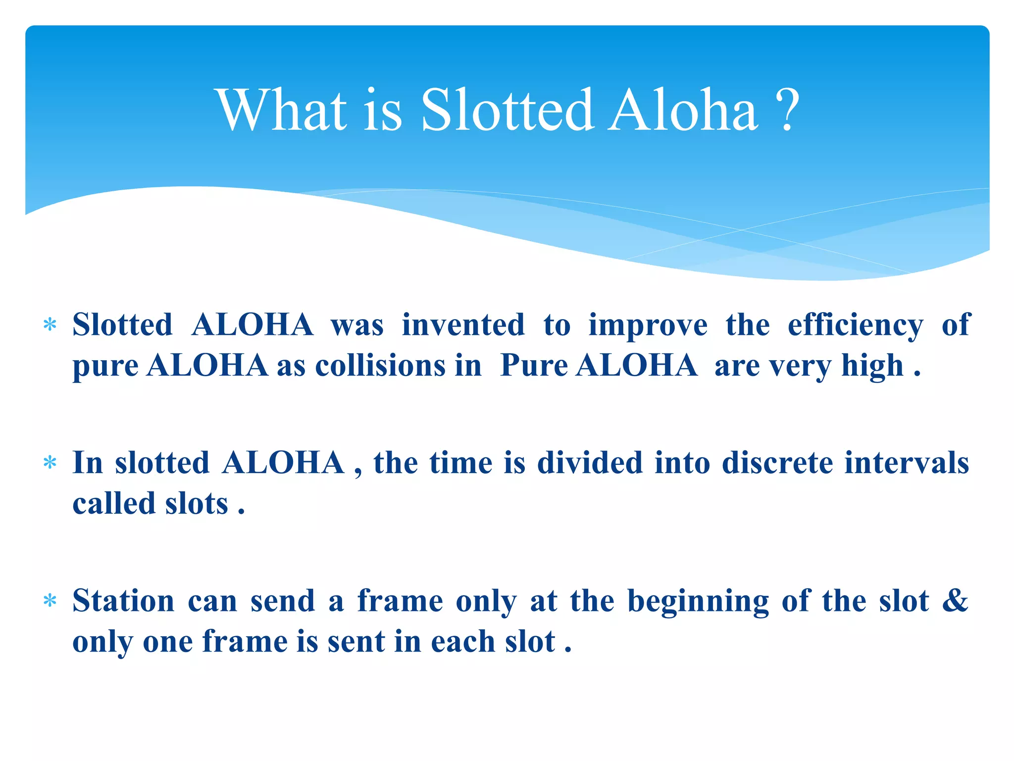 What is Slotted Aloha ?
 Slotted ALOHA was invented to improve the efficiency of
pure ALOHA as collisions in Pure ALOHA are very high .
 In slotted ALOHA , the time is divided into discrete intervals
called slots .
 Station can send a frame only at the beginning of the slot &
only one frame is sent in each slot .
 