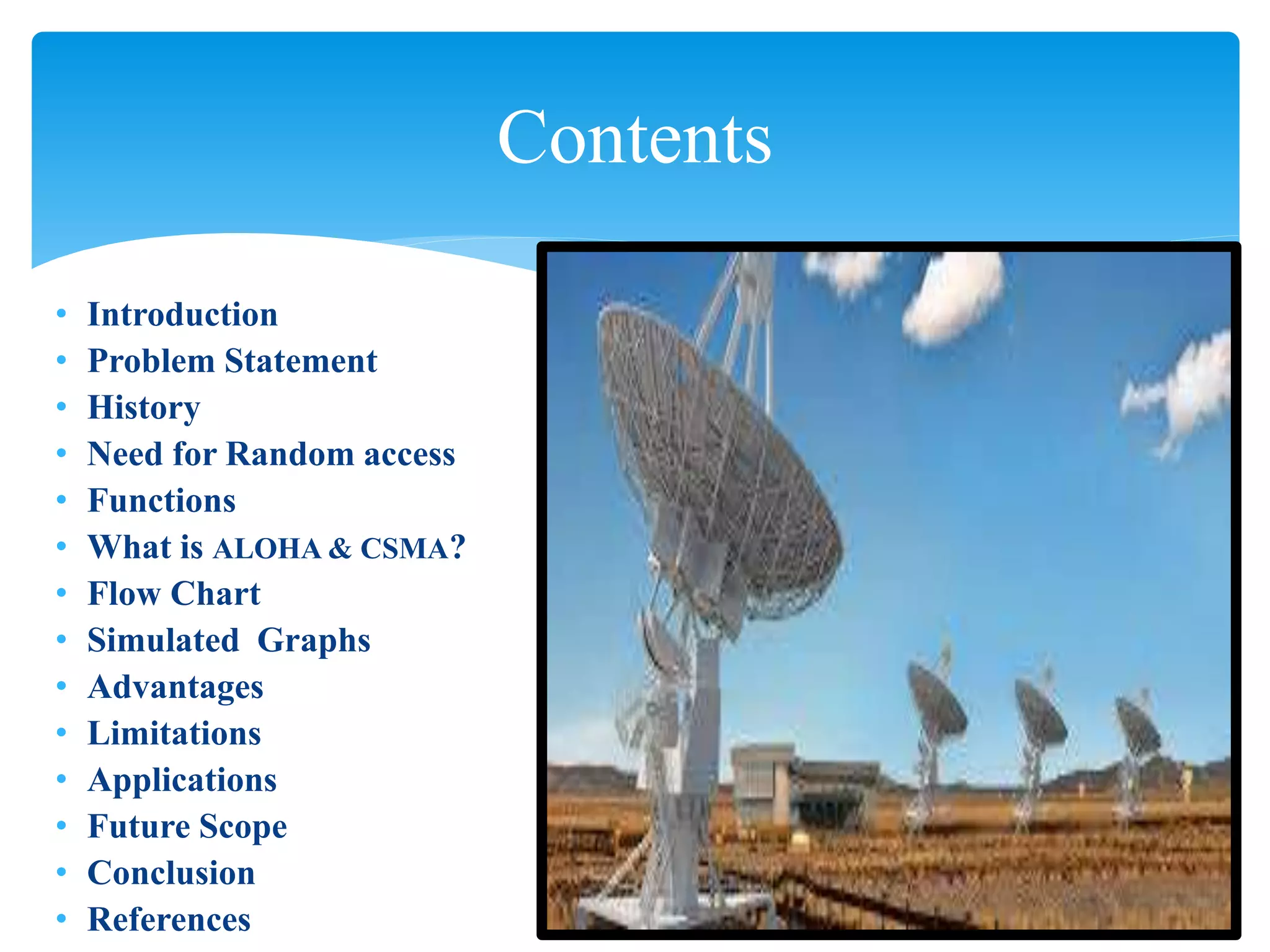 • Introduction
• Problem Statement
• History
• Need for Random access
• Functions
• What is ALOHA & CSMA?
• Flow Chart
• Simulated Graphs
• Advantages
• Limitations
• Applications
• Future Scope
• Conclusion
• References
Contents
 