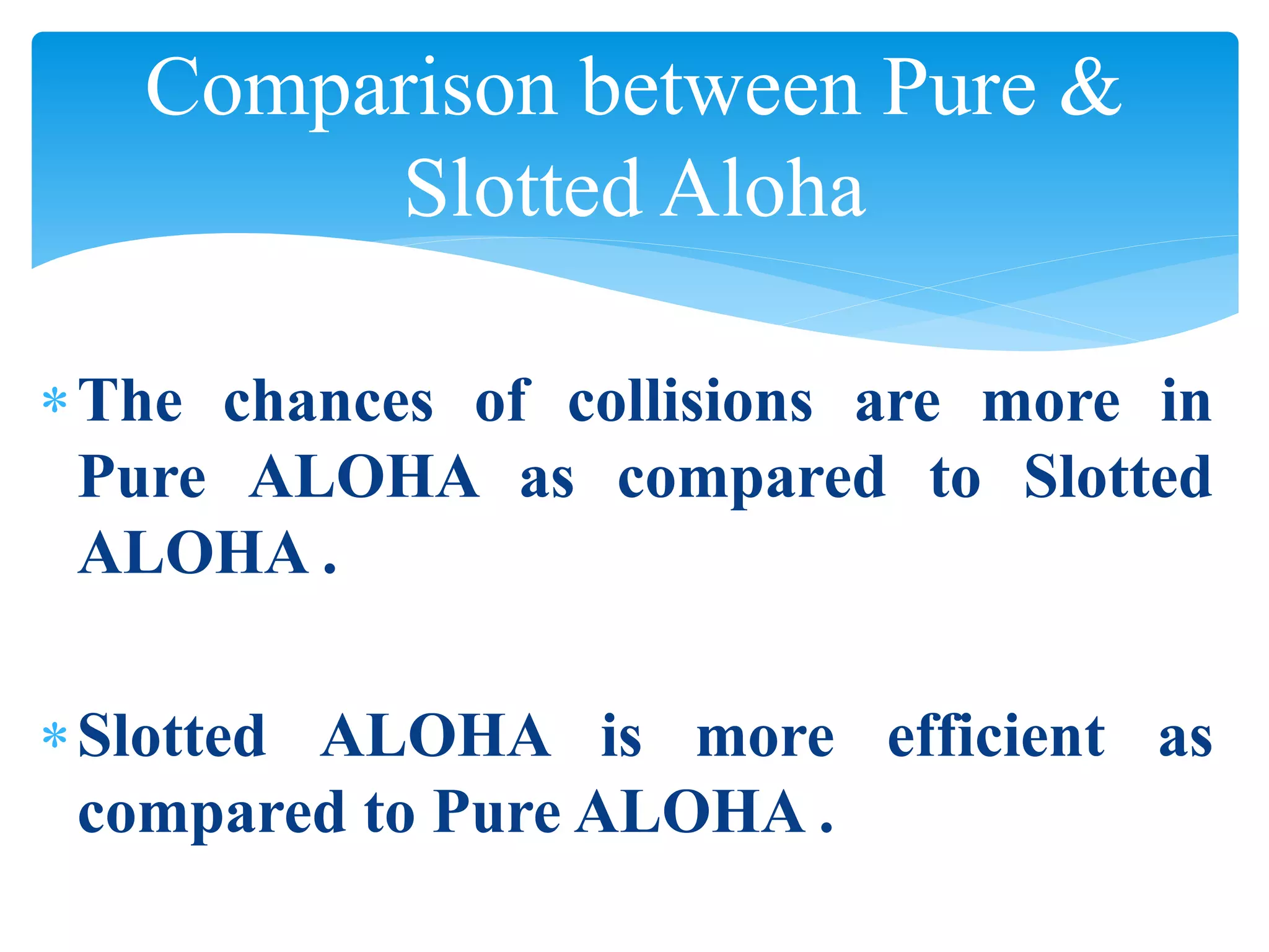 Comparison between Pure &
Slotted Aloha
The chances of collisions are more in
Pure ALOHA as compared to Slotted
ALOHA .
Slotted ALOHA is more efficient as
compared to Pure ALOHA .
 