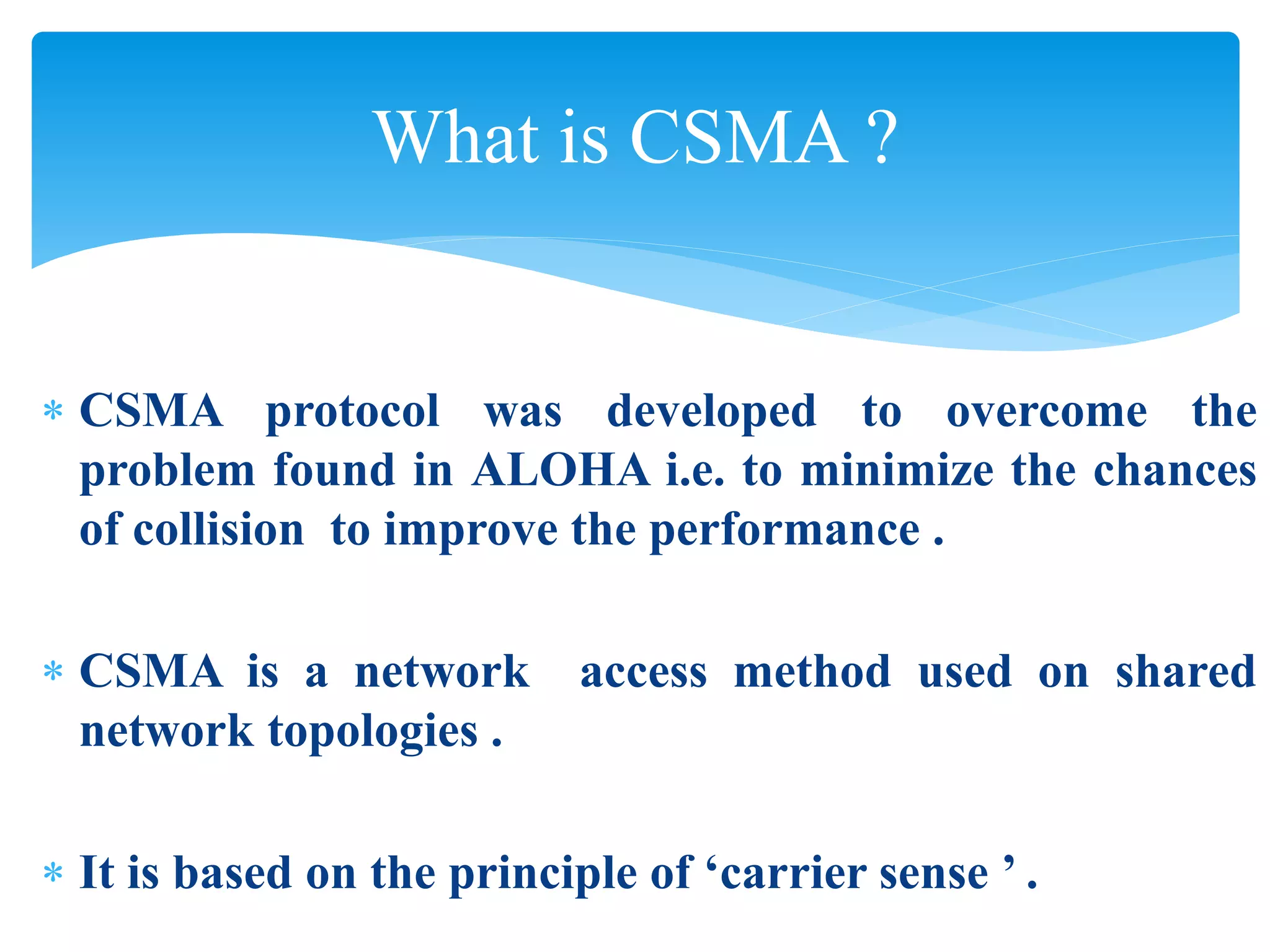 What is CSMA ?
 CSMA protocol was developed to overcome the
problem found in ALOHA i.e. to minimize the chances
of collision to improve the performance .
 CSMA is a network access method used on shared
network topologies .
 It is based on the principle of ‘carrier sense ’ .
 