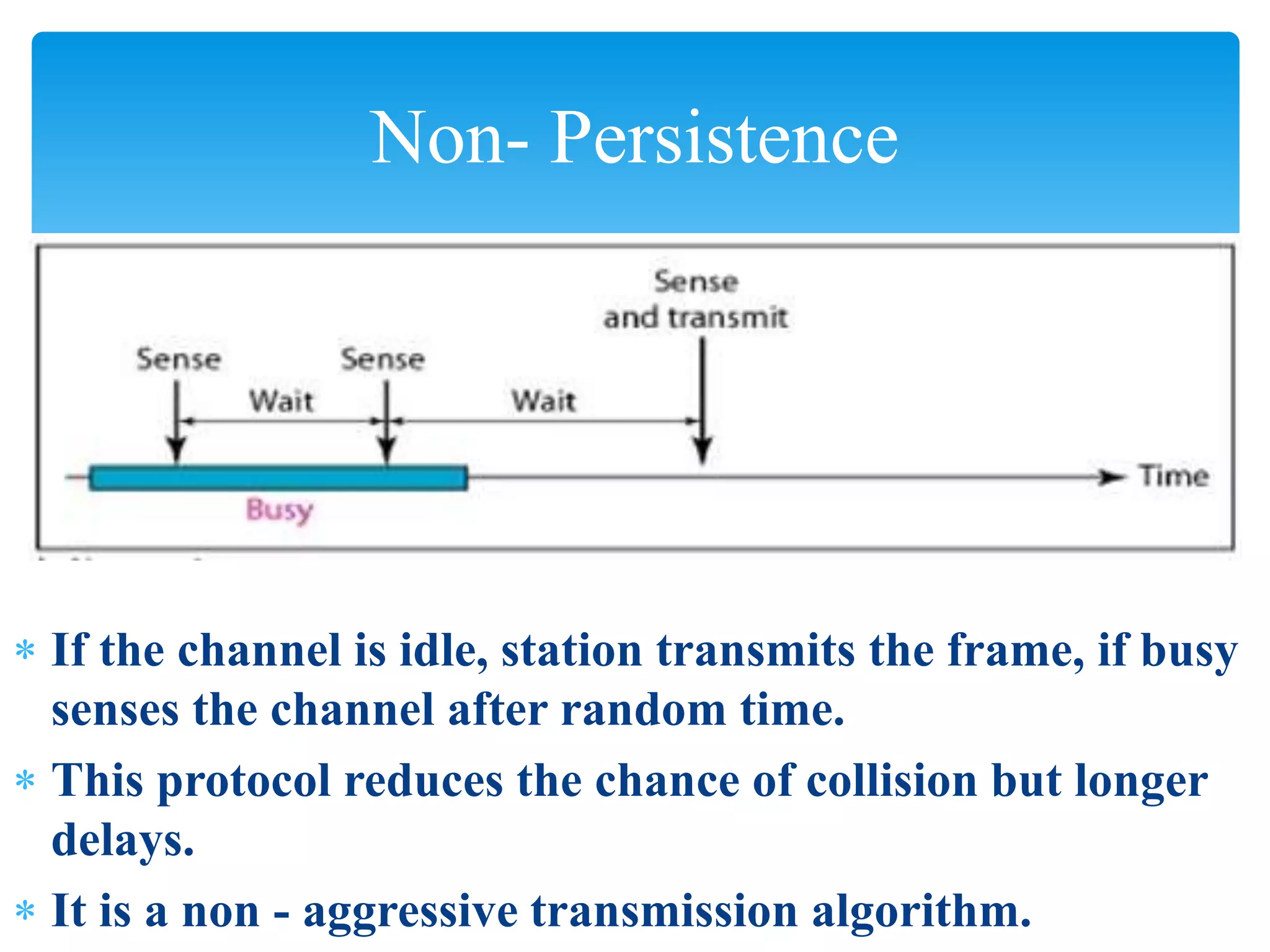  If the channel is idle, station transmits the frame, if busy
senses the channel after random time.
 This protocol reduces the chance of collision but longer
delays.
 It is a non - aggressive transmission algorithm.
Non- Persistence
 