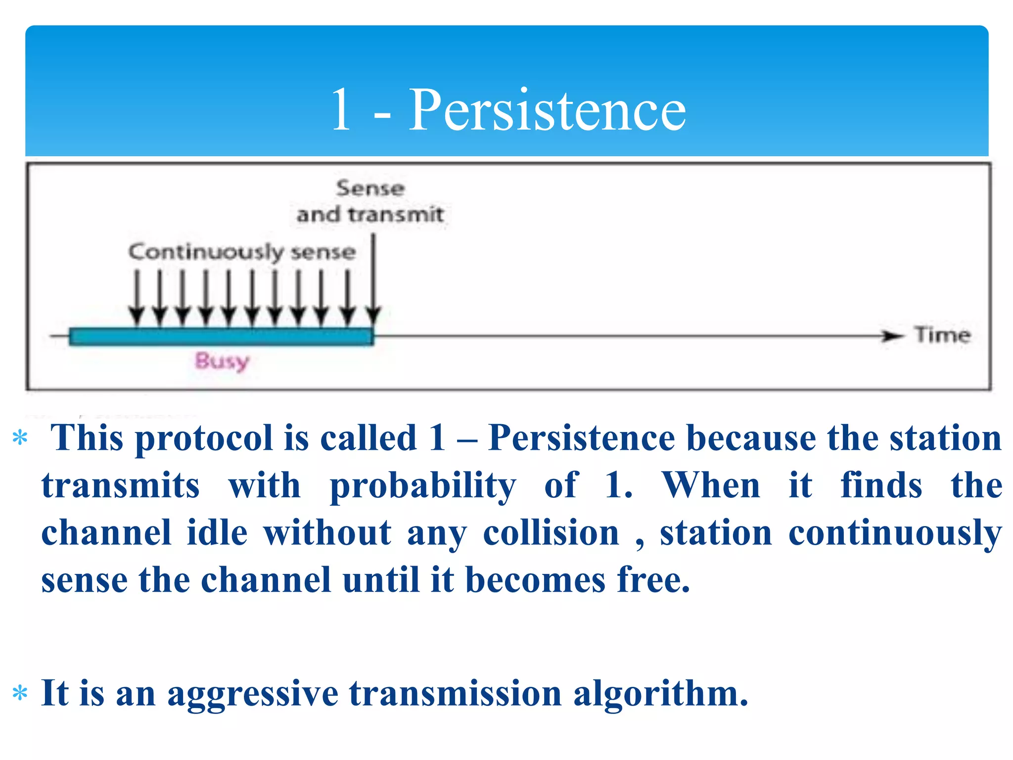  This protocol is called 1 – Persistence because the station
transmits with probability of 1. When it finds the
channel idle without any collision , station continuously
sense the channel until it becomes free.
 It is an aggressive transmission algorithm.
1 - Persistence
 