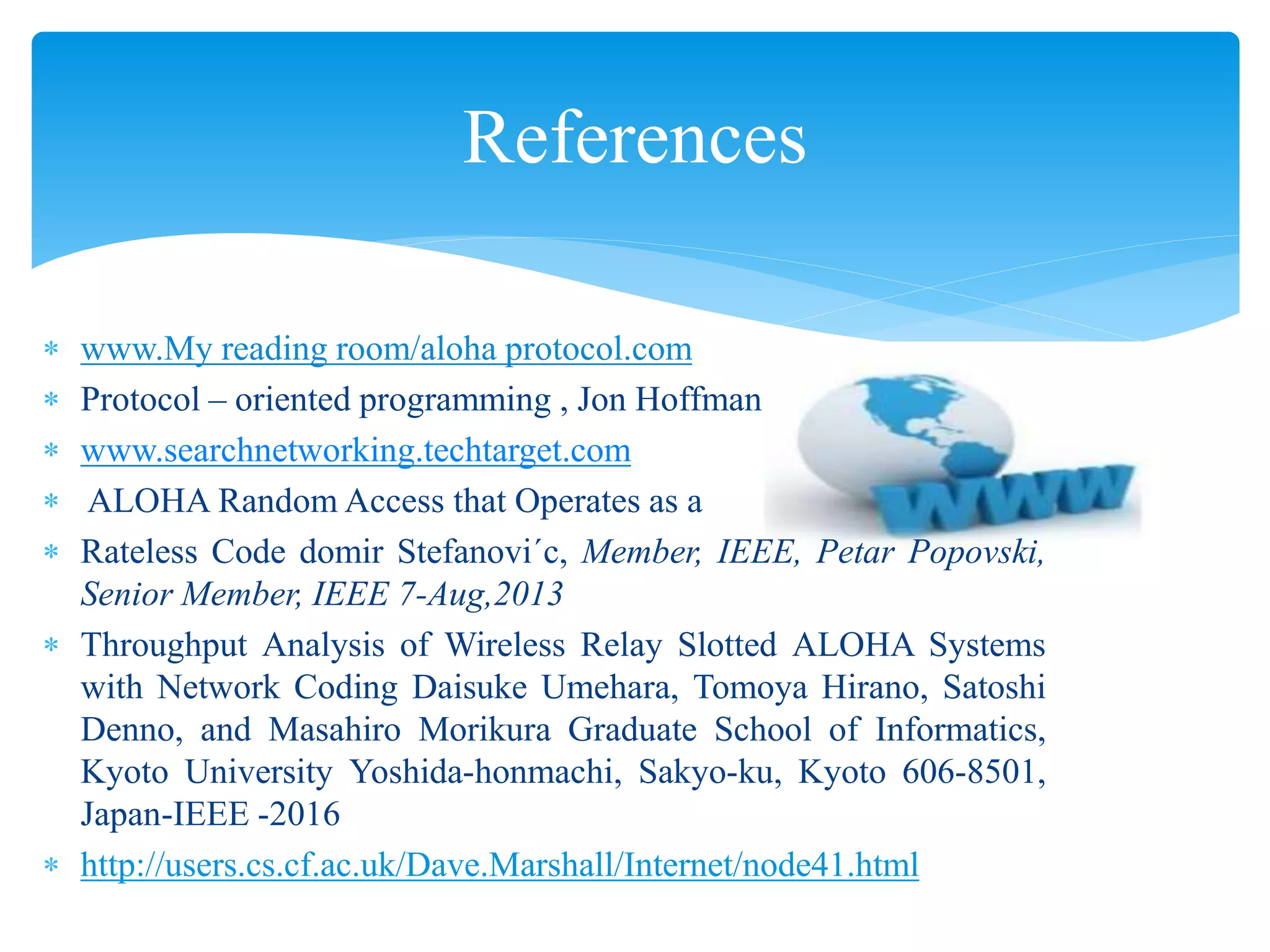 References
 www.My reading room/aloha protocol.com
 Protocol – oriented programming , Jon Hoffman
 www.searchnetworking.techtarget.com
 ALOHA Random Access that Operates as a
 Rateless Code domir Stefanovi´c, Member, IEEE, Petar Popovski,
Senior Member, IEEE 7-Aug,2013
 Throughput Analysis of Wireless Relay Slotted ALOHA Systems
with Network Coding Daisuke Umehara, Tomoya Hirano, Satoshi
Denno, and Masahiro Morikura Graduate School of Informatics,
Kyoto University Yoshida-honmachi, Sakyo-ku, Kyoto 606-8501,
Japan-IEEE -2016
 http://users.cs.cf.ac.uk/Dave.Marshall/Internet/node41.html
 