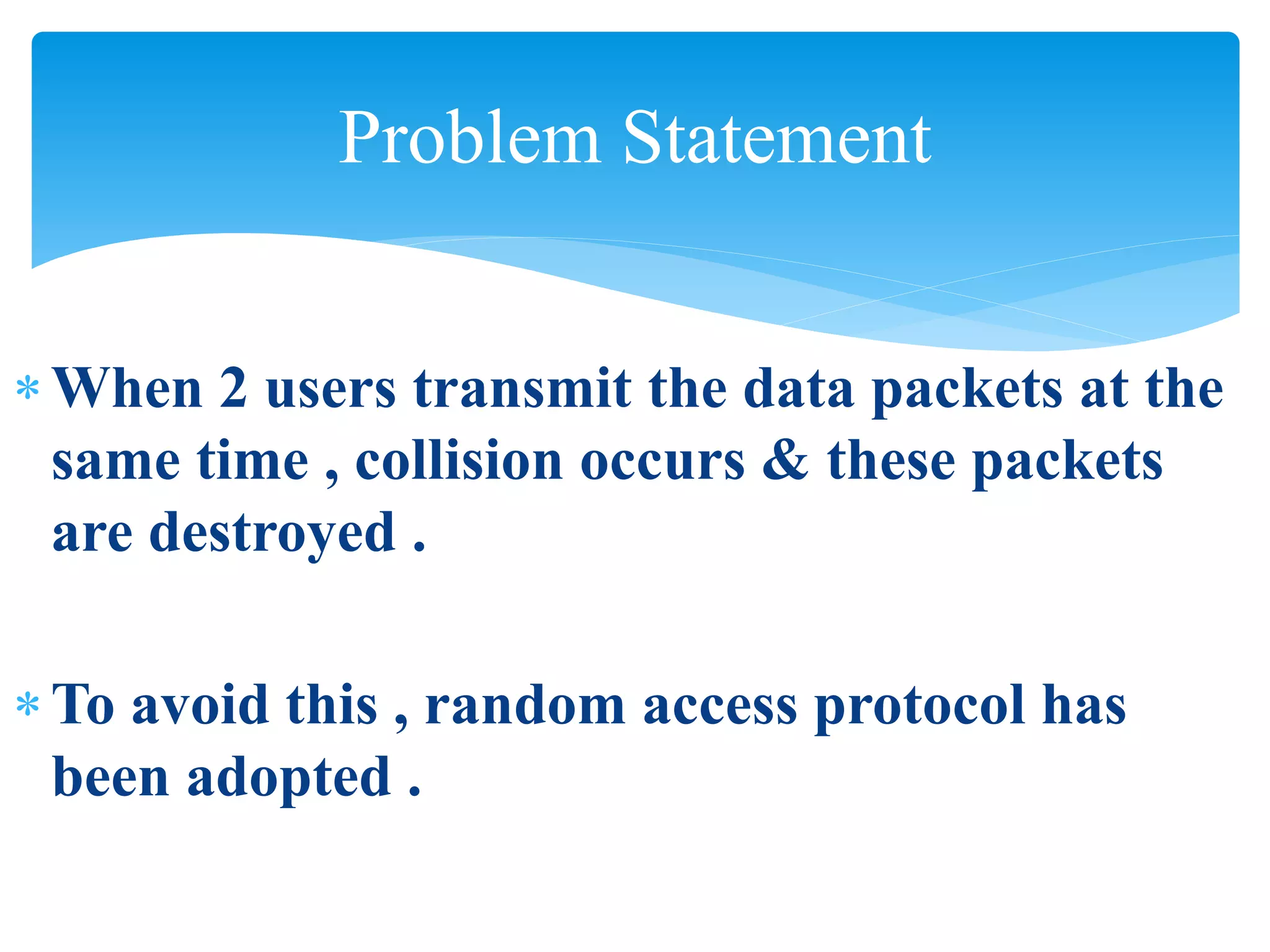 When 2 users transmit the data packets at the
same time , collision occurs & these packets
are destroyed .
To avoid this , random access protocol has
been adopted .
Problem Statement
 