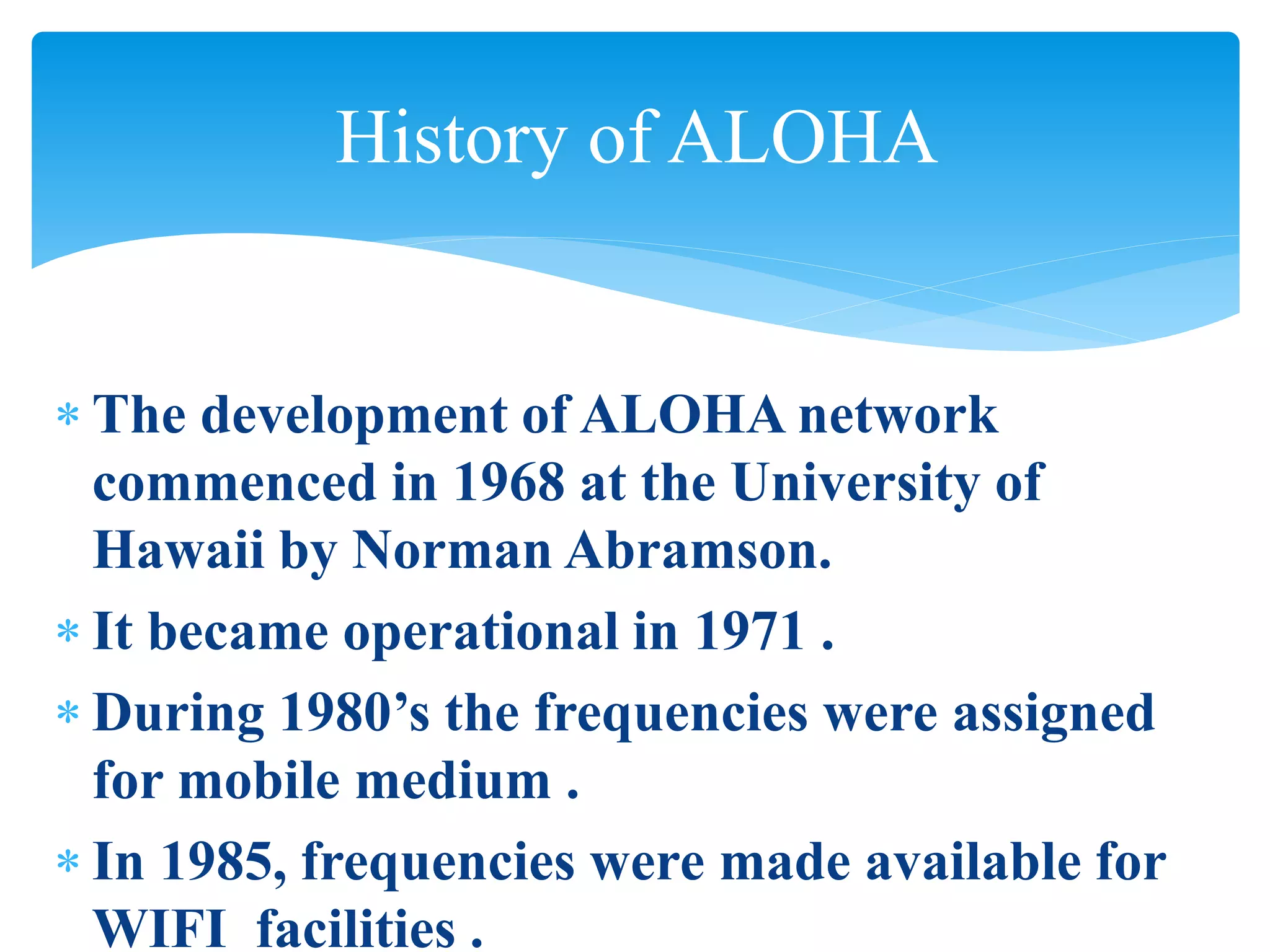  The development of ALOHA network
commenced in 1968 at the University of
Hawaii by Norman Abramson.
 It became operational in 1971 .
 During 1980’s the frequencies were assigned
for mobile medium .
 In 1985, frequencies were made available for
WIFI facilities .
History of ALOHA
 