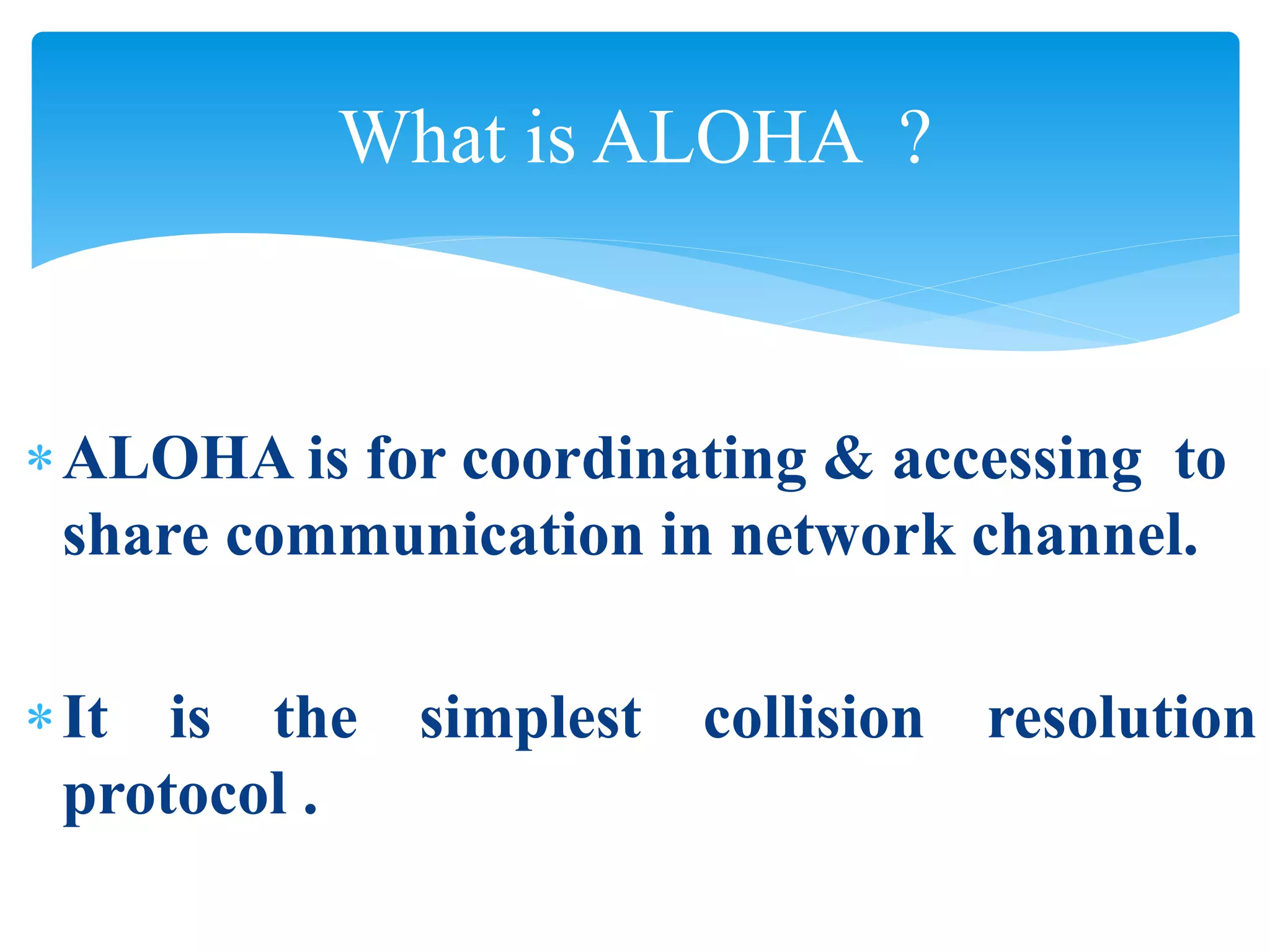 ALOHA is for coordinating & accessing to
share communication in network channel.
It is the simplest collision resolution
protocol .
What is ALOHA ?
 
