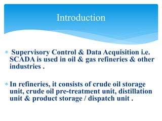  Supervisory Control & Data Acquisition i.e.
SCADA is used in oil & gas refineries & other
industries .
 In refineries, it consists of crude oil storage
unit, crude oil pre-treatment unit, distillation
unit & product storage / dispatch unit .
Introduction
 