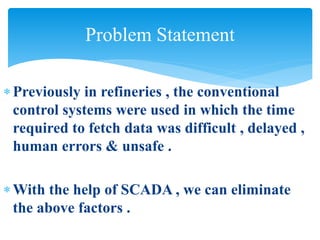 Previously in refineries , the conventional
control systems were used in which the time
required to fetch data was difficult , delayed ,
human errors & unsafe .
With the help of SCADA , we can eliminate
the above factors .
Problem Statement
 