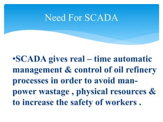 Need For SCADA
•SCADA gives real – time automatic
management & control of oil refinery
processes in order to avoid man-
power wastage , physical resources &
to increase the safety of workers .
 