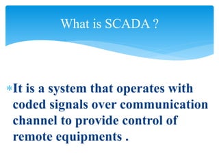It is a system that operates with
coded signals over communication
channel to provide control of
remote equipments .
What is SCADA ?
 