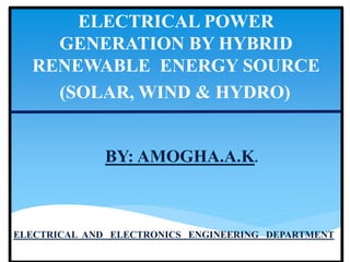 ELECTRICAL POWER
GENERATION BY HYBRID
RENEWABLE ENERGY SOURCE
(SOLAR, WIND & HYDRO)
BY: AMOGHA.A.K.
ELECTRICAL AND ELECTRONICS ENGINEERING DEPARTMENT
 