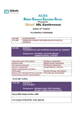 MARCH 18TH SUNDAY

                      TAJ KRISHNA, HYDERABAD


8.00 AM      REGISTRATION
8.15 AM      HANDS ON COURSE FOR WEBLAB ON GLUED IOL
             SURGERY


9.00 AM      SESSION I:
             FUNDAMENTALS AND STARTING ON GLUED IOL SURGERY

             Chairpersons : KP REDDY, SUJATHA MOHAN,
                            SAMEER NARANG, JYOTSNA


Vitrectomy tips in PC rupture           Ajit Babu, Hyderabad
Nucleus drop                            Mallika Goyal, Hyderabad
No capsule what next                    KP Reddy, Hyderabad
Sulcus vs glued IOL:                    Sujatha Mohan, Chennai
What is appropriate and When
Fibrin glue                             Sameer Narang, Ahmedabad
Basics: AC maintainer/Trocar cannula/   Priya Narang, Ahmedabad
Scleral flaps and IOL externalization

10.30 AM- Coffee

10.45 AM     SESSION II:
             LIVE SURGERY

             Chairpersons : MOHAN RAJAN, PRIYA NARANG,
                            DILJEET LAMBA, MALLIKA GOYAL

About AMO- Baliga Giridhar, AMO


Live surgery of Glued IOL: Amar Agarwal
 