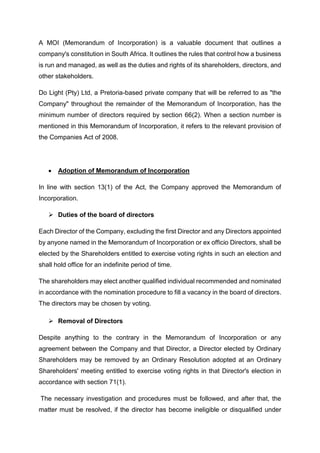 A MOI (Memorandum of Incorporation) is a valuable document that outlines a
company's constitution in South Africa. It outlines the rules that control how a business
is run and managed, as well as the duties and rights of its shareholders, directors, and
other stakeholders.
Do Light (Pty) Ltd, a Pretoria-based private company that will be referred to as "the
Company" throughout the remainder of the Memorandum of Incorporation, has the
minimum number of directors required by section 66(2). When a section number is
mentioned in this Memorandum of Incorporation, it refers to the relevant provision of
the Companies Act of 2008.
 Adoption of Memorandum of Incorporation
In line with section 13(1) of the Act, the Company approved the Memorandum of
Incorporation.
 Duties of the board of directors
Each Director of the Company, excluding the first Director and any Directors appointed
by anyone named in the Memorandum of Incorporation or ex officio Directors, shall be
elected by the Shareholders entitled to exercise voting rights in such an election and
shall hold office for an indefinite period of time.
The shareholders may elect another qualified individual recommended and nominated
in accordance with the nomination procedure to fill a vacancy in the board of directors.
The directors may be chosen by voting.
 Removal of Directors
Despite anything to the contrary in the Memorandum of Incorporation or any
agreement between the Company and that Director, a Director elected by Ordinary
Shareholders may be removed by an Ordinary Resolution adopted at an Ordinary
Shareholders' meeting entitled to exercise voting rights in that Director's election in
accordance with section 71(1).
The necessary investigation and procedures must be followed, and after that, the
matter must be resolved, if the director has become ineligible or disqualified under
 