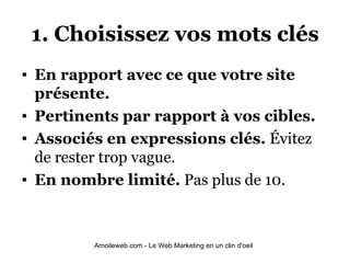 1. Choisissez vos mots clés En rapport avec ce que votre site présente. Pertinents par rapport à vos cibles. Associés en expressions clés.  Évitez de rester trop vague. En nombre limité.  Pas plus de 10.   