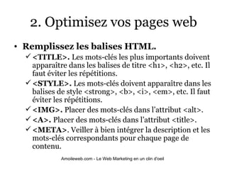 2. Optimisez vos pages web Remplissez les balises HTML. <TITLE>.  Les mots-clés les plus importants doivent apparaître dans les balises de titre <h1>, <h2>, etc. Il faut éviter les répétitions. <STYLE>.  Les mots-clés doivent apparaître dans les balises de style <strong>, <b>, <i>, <em>, etc. Il faut éviter les répétitions. <IMG>.  Placer des mots-clés dans l’attribut <alt>.  <A>.  Placer des mots-clés dans l’attribut <title>.  <META> . Veiller à bien intégrer la description et les mots-clés correspondants pour chaque page de contenu.  