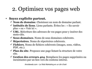 2. Optimisez vos pages web Soyez explicite partout.  Nom de domaine . Choisissez un nom de domaine parlant. Intitulés de liens .   Liens parlants. Évitez les : « En savoir plus » ou « Voir ici ». URL . Réécriture des adresses de vos pages pour y insérer des mots-clés. Sous-domaines . Noms de sous domaines cohérents. Répertoires . Noms de répertoires cohérents. Fichiers . Noms de fichiers cohérents (images, sons, vidéos, PDF, etc.). Plan du site . Proposez une page listant la structure de votre site. Gestion des erreurs 404 . Remplacez les pages supprimées ou inexistantes par un lien vers du contenu interne. 
