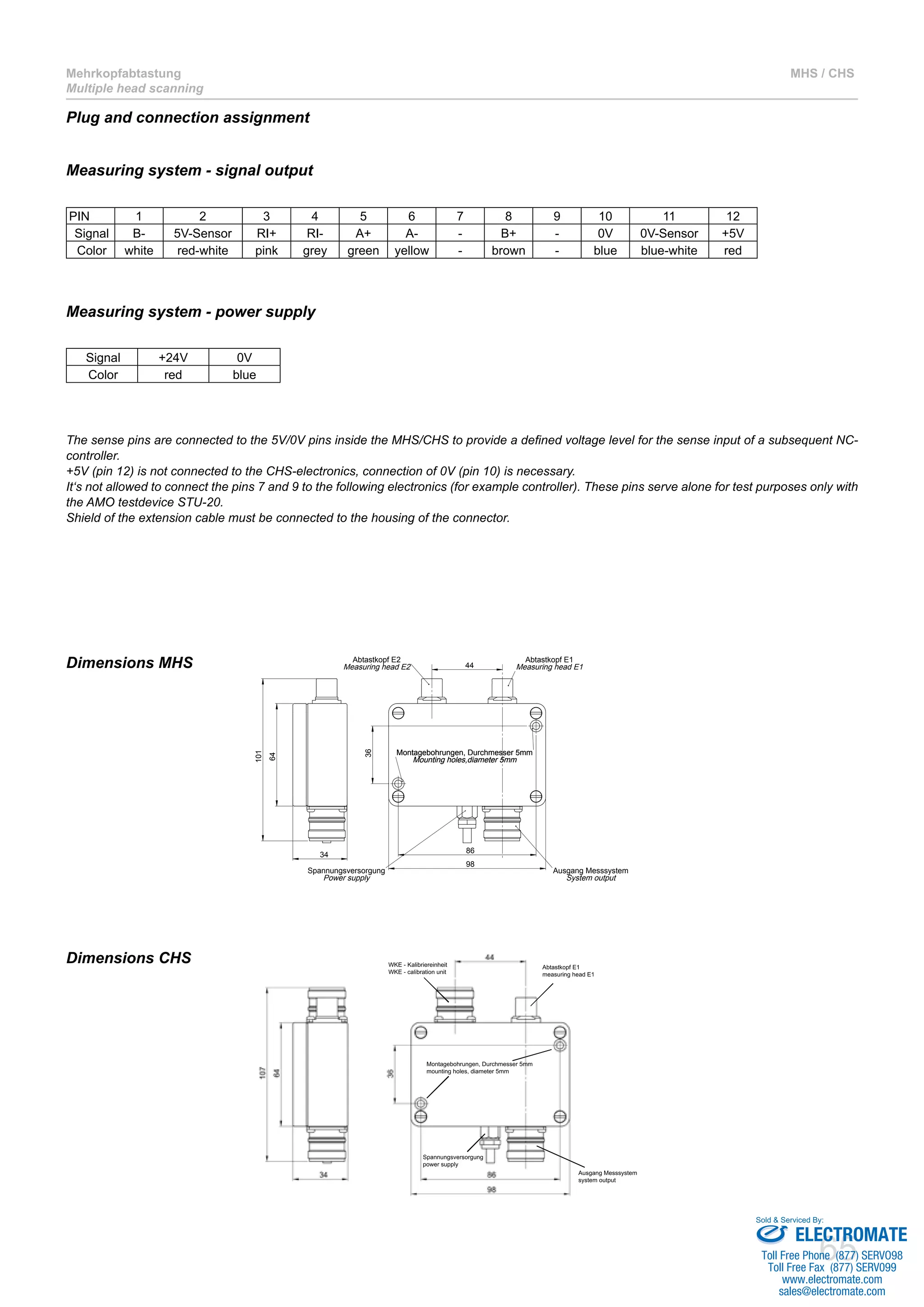 Plug and connection assignment 
Measuring system - signal output 
Measuring system - power supply 
The sense pins are connected to the 5V/0V pins inside the MHS/CHS to provide a defined voltage level for the sense input of a subsequent NC-controller. 
+5V (pin 12) is not connected to the CHS-electronics, connection of 0V (pin 10) is necessary. 
It‘s not allowed to connect the pins 7 and 9 to the following electronics (for example controller). These pins serve alone for test purposes only with 
the AMO testdevice STU-20. 
Shield of the extension cable must be connected to the housing of the connector. 
Sold & Serviced By: 
65 
Mehrkopfabtastung 
Multiple head scanning 
MHS / CHS 
PIN 1 2 3 4 5 6 7 8 9 10 11 12 
Signal B- 5V-Sensor RI+ RI- A+ A- - B+ - 0V 0V-Sensor +5V 
Color white red-white pink grey green yellow - brown - blue blue-white red 
Signal +24V 0V 
Color red blue 
Dimensions MHS 
64 
101 
Abtastkopf E2 
Measuring head E2 
34 86 
98 
36 
44 
Spannungsversorgung 
Power supply 
Abtastkopf E1 
Measuring head E1 
Montagebohrungen, Durchmesser 5mm 
Mounting holes,diameter 5mm 
Ausgang Messsystem 
System output 
Abtastkopf E1 
measuring head E1 
WKE - Kalibriereinheit 
WKE - calibration unit 
Ausgang Messsystem 
system output 
Montagebohrungen, Durchmesser 5mm 
mounting holes, diameter 5mm 
Spannungsversorgung 
power supply 
Dimensions CHS 
ELECTROMATE 
Toll Free Phone (877) SERVO98 
Toll Free Fax (877) SERV099 
www.electromate.com 
sales@electromate.com 
 