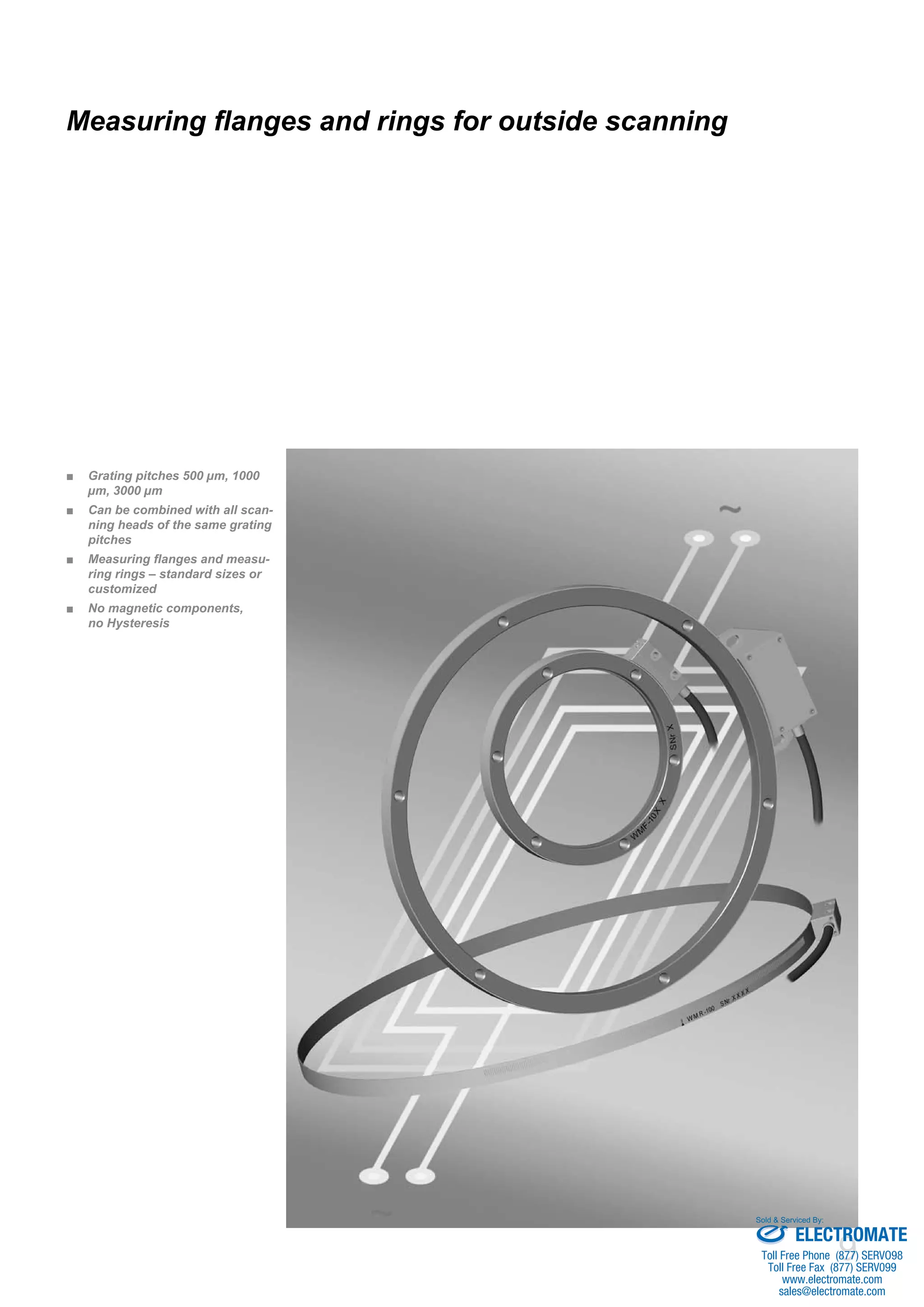 9 
Measuring flanges and rings for outside scanning 
■■ Grating pitches 500 μm, 1000 
μm, 3000 μm 
■■ Can be combined with all scan-ning 
heads of the same grating 
pitches 
■■ Measuring flanges and measu-ring 
rings – standard sizes or 
customized 
■■ No magnetic components, 
no Hysteresis 
Sold & Serviced By: 
ELECTROMATE 
Toll Free Phone (877) SERVO98 
Toll Free Fax (877) SERV099 
www.electromate.com 
sales@electromate.com 
 