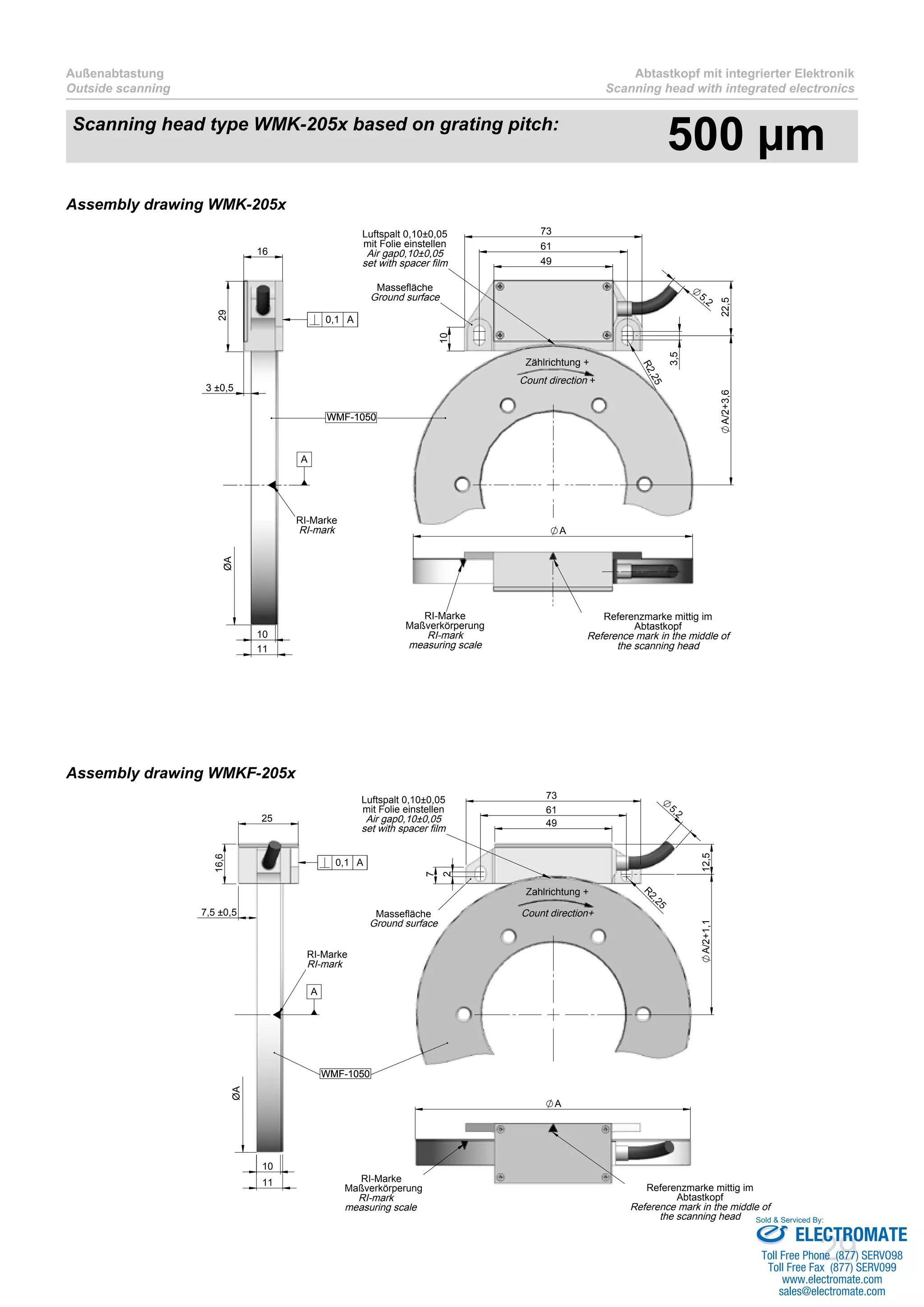 29
Außenabtastung
Outside scanning
Abtastkopf mit integrierter Elektronik
Scanning head with integrated electronics
A
RI-Marke
Maßverkörperung
RI-mark
measuring scale
Referenzmarke mittig im
Abtastkopf
Reference mark in the middle of
the scanning head
25
16,6
10
11
7,5 ±0,5
ØA
RI-Marke
RI-mark
WMF-1050
0,1 A
A
5,2
49
61
73
7
R
2,25
2
12,5A/2+1,1
Massefläche
Ground surface
Luftspalt 0,10±0,05
mit Folie einstellen
Air gap0,10±0,05
set with spacer film
WMF-1050
Count direction+
Zahlrichtung +
A
RI-Marke
Maßverkörperung
RI-mark
measuring scale
Referenzmarke mittig im
Abtastkopf
Reference mark in the middle of
the scanning head
49
61
73
10
R2,25
3,5
5,2
22,5A/2+3,6
Massefläche
Ground surface
Luftspalt 0,10±0,05
mit Folie einstellen
Air gap0,10±0,05
set with spacer film
Zählrichtung +
Count direction +
WMF-1050
3 ±0,5
16
29
10
11
ØA
RI-Marke
RI-mark
WMF-1050
0,1 A
A
Assembly drawing WMK-205x
Assembly drawing WMKF-205x
Scanning head type WMK-205x based on grating pitch:
500 µm
ELECTROMATE
Toll Free Phone (877) SERVO98
Toll Free Fax (877) SERV099
www.electromate.com
sales@electromate.com
Sold & Serviced By:
 