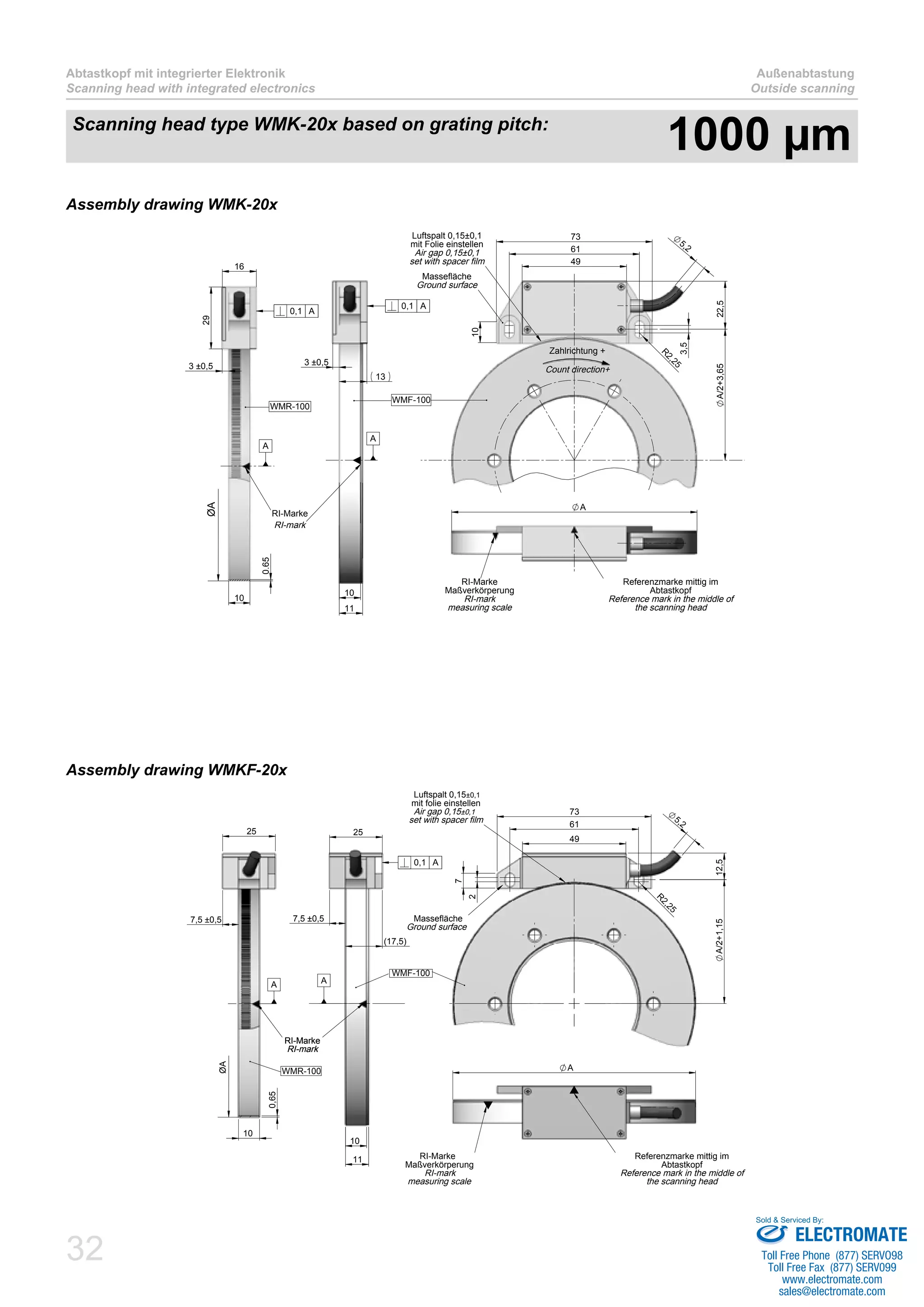 32
Abtastkopf mit integrierter Elektronik
Scanning head with integrated electronics
Außenabtastung
Outside scanning
13
10
11
3 ±0,5
WMF-100
RI-mark
0,1 A
49
61
73
5,2
R
2,25
10
3,5
A/2+3,6522,5
Massefläche
Ground surface
Luftspalt 0,15±0,1
mit Folie einstellen
Air gap 0,15±0,1
set with spacer film
Zahlrichtung +
Count direction+
A
RI-Marke
Maßverkörperung
RI-mark
measuring scale
Referenzmarke mittig im
Abtastkopf
Reference mark in the middle of
the scanning head
16
29
0.65
10
3 ±0,5
WMR-100
ØA
RI-Marke
0,1 A
A
A
Assembly drawing WMK-20x
49
61
73
7
2
R
2,25
5,2
12,5A/2+1,15
Luftspalt 0,15±0,1
mit folie einstellen
Air gap 0,15±0,1
set with spacer film
Massefläche
Ground surface
25
(17,5)
10
11
7,5 ±0,5
WMF-100
RI-Marke
RI-mark
0,1 A
A
A
RI-Marke
Maßverkörperung
RI-mark
measuring scale
Referenzmarke mittig im
Abtastkopf
Reference mark in the middle of
the scanning head
7,5 ±0,5
25
0,65
10
ØA
RI-Marke
RI-mark
WMR-100
A
Assembly drawing WMKF-20x
Scanning head type WMK-20x based on grating pitch:
1000 µm
ELECTROMATE
Toll Free Phone (877) SERVO98
Toll Free Fax (877) SERV099
www.electromate.com
sales@electromate.com
Sold & Serviced By:
 