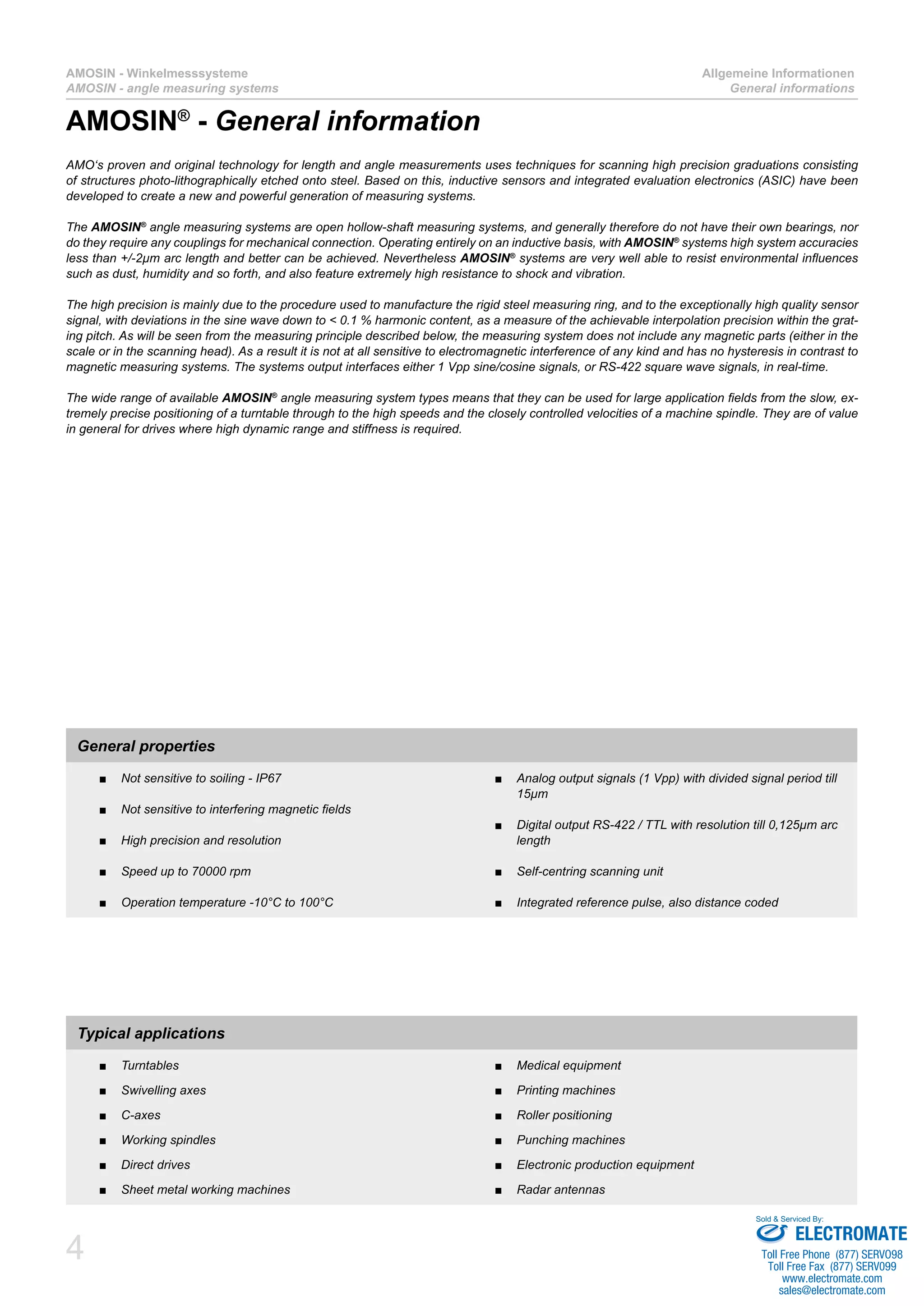 4
AMOSIN - Winkelmesssysteme
AMOSIN - angle measuring systems
Allgemeine Informationen
General informations
AMO‘s proven and original technology for length and angle measurements uses techniques for scanning high precision graduations consisting
of structures photo-lithographically etched onto steel. Based on this, inductive sensors and integrated evaluation electronics (ASIC) have been
developed to create a new and powerful generation of measuring systems.
The AMOSIN®
angle measuring systems are open hollow-shaft measuring systems, and generally therefore do not have their own bearings, nor
do they require any couplings for mechanical connection. Operating entirely on an inductive basis, with AMOSIN®
systems high system accuracies
less than +/-2µm arc length and better can be achieved. Nevertheless AMOSIN®
systems are very well able to resist environmental influences
such as dust, humidity and so forth, and also feature extremely high resistance to shock and vibration.
The high precision is mainly due to the procedure used to manufacture the rigid steel measuring ring, and to the exceptionally high quality sensor
signal, with deviations in the sine wave down to < 0.1 % harmonic content, as a measure of the achievable interpolation precision within the grat-
ing pitch. As will be seen from the measuring principle described below, the measuring system does not include any magnetic parts (either in the
scale or in the scanning head). As a result it is not at all sensitive to electromagnetic interference of any kind and has no hysteresis in contrast to
magnetic measuring systems. The systems output interfaces either 1 Vpp sine/cosine signals, or RS-422 square wave signals, in real-time.
The wide range of available AMOSIN®
angle measuring system types means that they can be used for large application fields from the slow, ex-
tremely precise positioning of a turntable through to the high speeds and the closely controlled velocities of a machine spindle. They are of value
in general for drives where high dynamic range and stiffness is required.
General properties
Not sensitive to soiling - IP67■■
Not sensitive to interfering magnetic fields■■
High precision and resolution■■
Speed up to 70000 rpm■■
Operation temperature -10°C to 100°C■■
Analog output signals (1 Vpp) with divided signal period till■■
15µm
Digital output RS-422 / TTL with resolution till 0,125µm arc■■
length
Self-centring scanning unit■■
Integrated reference pulse, also distance coded■■
Typical applications
Turntables■■
Swivelling axes■■
C-axes■■
Working spindles■■
Direct drives■■
Sheet metal working machines■■
Medical equipment■■
Printing machines■■
Roller positioning■■
Punching machines■■
Electronic production equipment■■
Radar antennas■■
AMOSIN®
- General information
ELECTROMATE
Toll Free Phone (877) SERVO98
Toll Free Fax (877) SERV099
www.electromate.com
sales@electromate.com
Sold & Serviced By:
 
