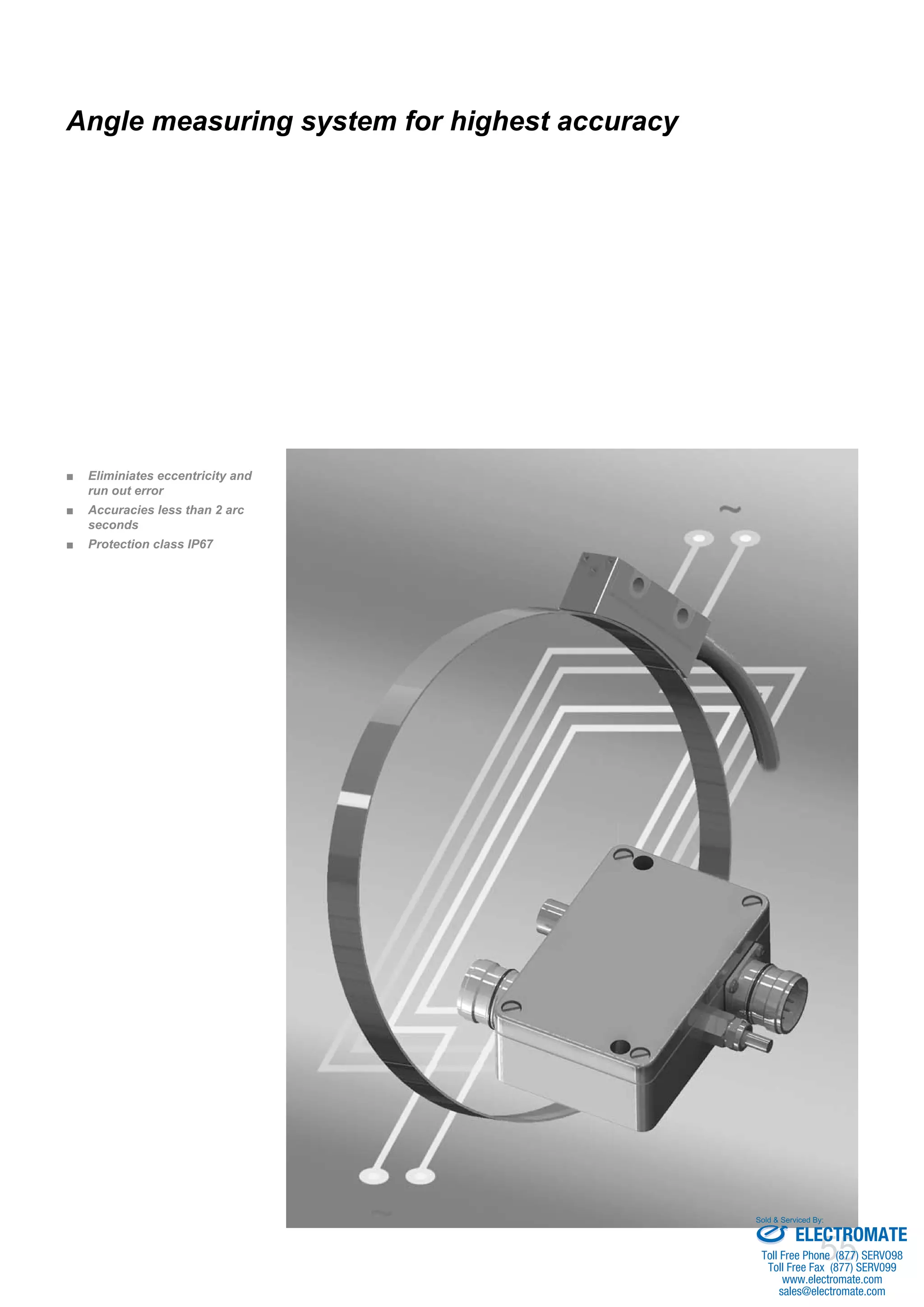 55
Eliminiates eccentricity and■■
run out error
Accuracies less than 2 arc■■
seconds
Protection class IP67■■
Angle measuring system for highest accuracy
ELECTROMATE
Toll Free Phone (877) SERVO98
Toll Free Fax (877) SERV099
www.electromate.com
sales@electromate.com
Sold & Serviced By:
 