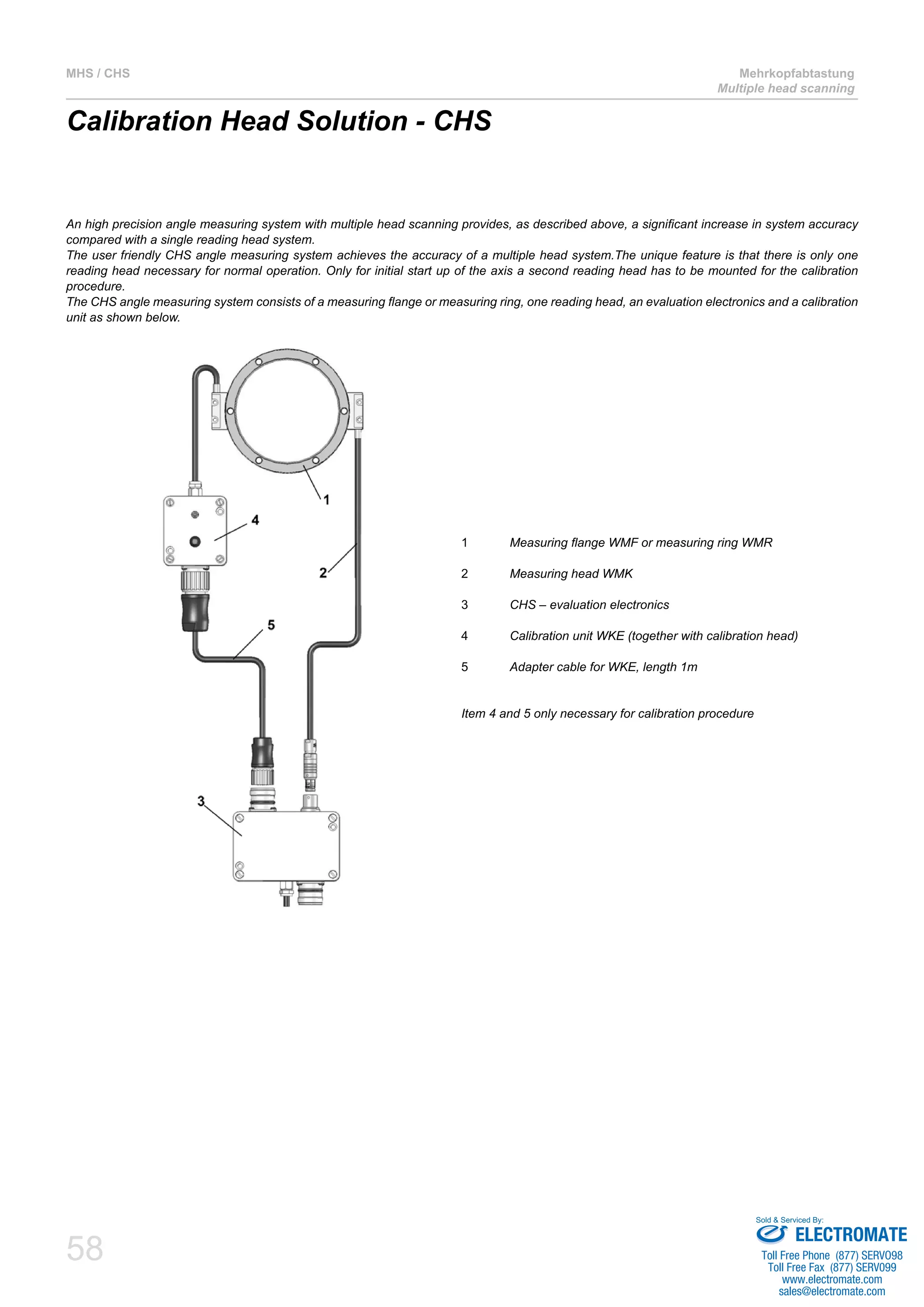 58
MHS / CHS Mehrkopfabtastung
Multiple head scanning
Calibration Head Solution - CHS
An high precision angle measuring system with multiple head scanning provides, as described above, a significant increase in system accuracy
compared with a single reading head system.
The user friendly CHS angle measuring system achieves the accuracy of a multiple head system.The unique feature is that there is only one
reading head necessary for normal operation. Only for initial start up of the axis a second reading head has to be mounted for the calibration
procedure.
The CHS angle measuring system consists of a measuring flange or measuring ring, one reading head, an evaluation electronics and a calibration
unit as shown below.
1		Measuring flange WMF or measuring ring WMR
2		Measuring head WMK
3		CHS – evaluation electronics
4		Calibration unit WKE (together with calibration head)
5		Adapter cable for WKE, length 1m
Item 4 and 5 only necessary for calibration procedure
ELECTROMATE
Toll Free Phone (877) SERVO98
Toll Free Fax (877) SERV099
www.electromate.com
sales@electromate.com
Sold & Serviced By:
 