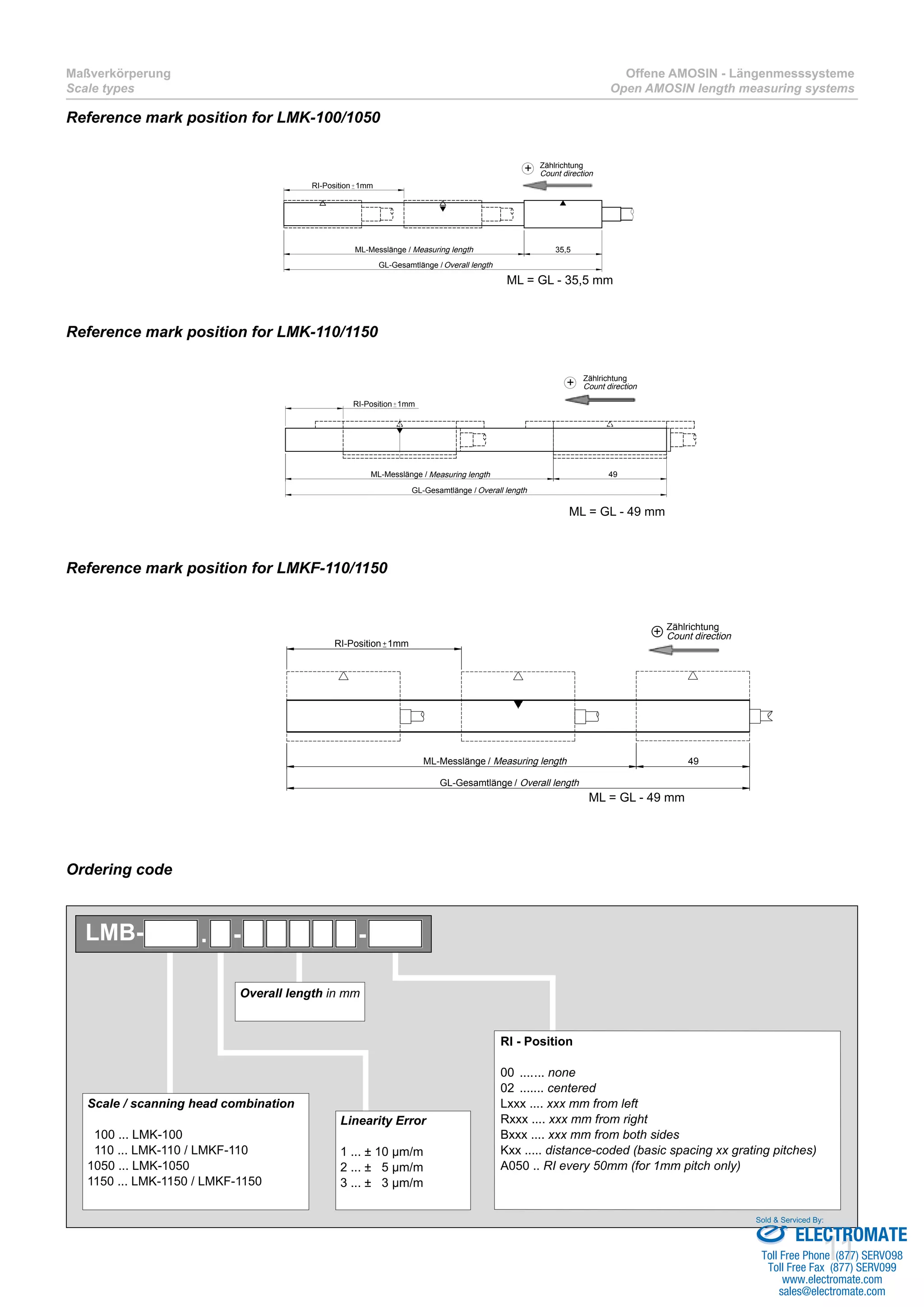 11
Maßverkörperung
Scale types
Offene AMOSIN - Längenmesssysteme
Open AMOSIN length measuring systems
Reference mark position for LMK-100/1050
Reference mark position for LMK-110/1150
Reference mark position for LMKF-110/1150
+ Zählrichtung
Count direction
Measuring length
Overall lengthGL-Gesamtlänge /
ML-Messlänge /
RI-Position 1mm
49
+ Zählrichtung
Count direction
Measuring length
Overall length
35,5ML-Messlänge /
RI-Position 1mm
GL-Gesamtlänge /
49ML-Messlänge
RI-Position 1mm
GL-Gesamtlänge
+ Zählrichtung
Count direction
/ Measuring length
/ Overall length
ML = GL - 49 mm
ML = GL - 49 mm
ML = GL - 35,5 mm
Ordering code
Overall length in mm
Scale / scanning head combination
100 ... LMK-100
110 ... LMK-110 / LMKF-110
1050 ... LMK-1050
1150 ... LMK-1150 / LMKF-1150
Linearity Error
1 ... ± 10 µm/m
2 ... ± 5 µm/m
3 ... ± 3 µm/m
RI - Position
00 ........ none
02 ........ centered
Lxxx .... xxx mm from left
Rxxx .... xxx mm from right
Bxxx .... xxx mm from both sides
Kxx ..... distance-coded (basic spacing xx grating pitches)
A050 .. RI every 50mm (for 1mm pitch only)
. - -LMB-
ELECTROMATE
Toll Free Phone (877) SERVO98
Toll Free Fax (877) SERV099
www.electromate.com
sales@electromate.com
Sold & Serviced By:
 