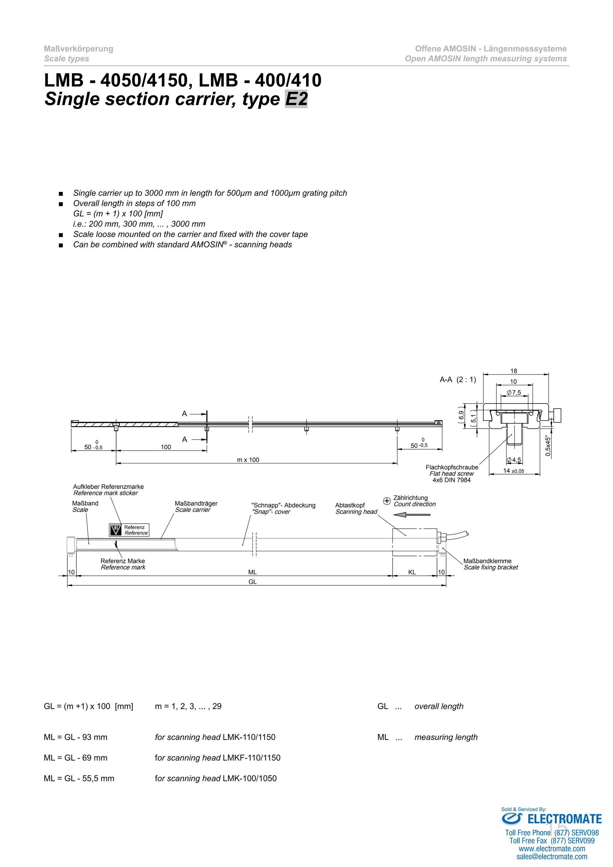 15
Maßverkörperung
Scale types
Offene AMOSIN - Längenmesssysteme
Open AMOSIN length measuring systems
LMB - 4050/4150, LMB - 400/410
Single section carrier, type E2
GL = (m +1) x 100 [mm]	 m = 1, 2, 3, ... , 29					 GL ... 	 overall length
ML = GL - 93 mm 		 for scanning head LMK-110/1150			 ML ... 	 measuring length	
ML = GL - 69 mm 		 for scanning head LMKF-110/1150					
ML = GL - 55,5 mm 		 for scanning head LMK-100/1050
m x 100
5050 -0,5
0
100
A
A 0
-0,5
GL
KL10 10ML
Maßbandträger
Scale carrier
I
+Abtastkopf
Scanning head
Maßband
Scale
Referenz Marke
Reference mark
"Schnapp"- Abdeckung
"Snap"- cover
Maßbandklemme
Scale fixing bracket
Zählrichtung
Count direction
10
7,5
4,5
14 ±0,05
6,9
18
5,1
0,5x45°
A-A (2 : 1)
Flachkopfschraube
Flat head screw
4x6 DIN 7984
Aufkleber Referenzmarke
Reference mark sticker
Referenz
Reference
Single carrier up to 3000 mm in length for 500µm and 1000µm grating pitch■■
Overall length in steps of 100 mm■■
GL = (m + 1) x 100 [mm]
i.e.: 200 mm, 300 mm, ... , 3000 mm
Scale loose mounted on the carrier and fixed with the cover tape■■
Can be combined with standard AMOSIN■■ ®
- scanning heads
ELECTROMATE
Toll Free Phone (877) SERVO98
Toll Free Fax (877) SERV099
www.electromate.com
sales@electromate.com
Sold & Serviced By:
 