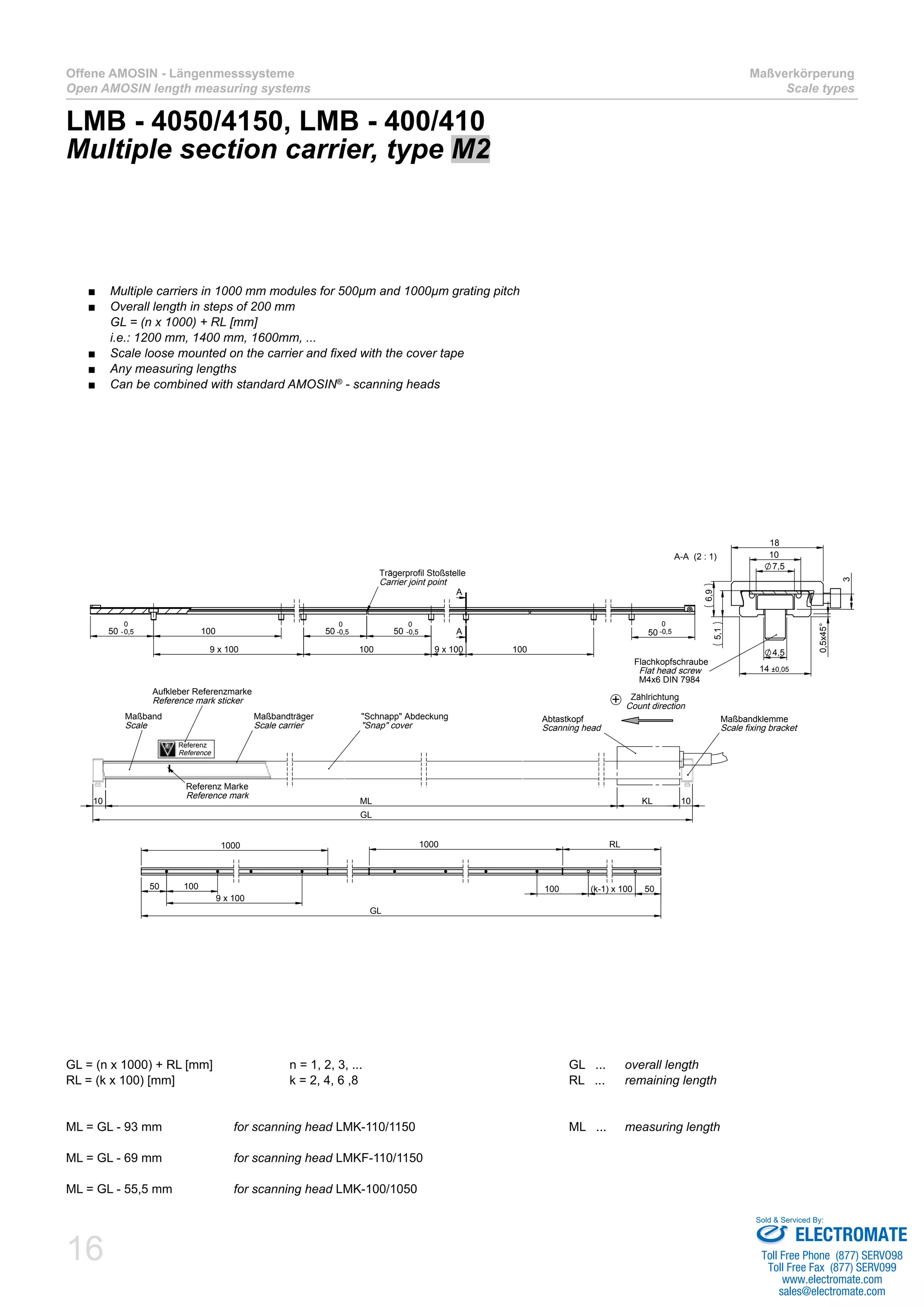 16
Offene AMOSIN - Längenmesssysteme
Open AMOSIN length measuring systems
Maßverkörperung
Scale types
LMB - 4050/4150, LMB - 400/410
Multiple section carrier, type M2
GL = (n x 1000) + RL [mm]		 n = 1, 2, 3, ...				 GL ... 	 overall length
RL = (k x 100) [mm]			 k = 2, 4, 6 ,8				 RL ...	 remaining length
ML = GL - 93 mm 		 for scanning head LMK-110/1150			 ML ... 	 measuring length
ML = GL - 69 mm 		 for scanning head LMKF-110/1150
ML = GL - 55,5 mm 		 for scanning head LMK-100/1050
Multiple carriers in 1000 mm modules for 500µm and 1000µm grating pitch■■
Overall length in steps of 200 mm■■
GL = (n x 1000) + RL [mm]
i.e.: 1200 mm, 1400 mm, 1600mm, ...
Scale loose mounted on the carrier and fixed with the cover tape■■
Any measuring lengths■■
Can be combined with standard AMOSIN■■ ®
- scanning heads
100
9 x 100 100 9 x 100 100
5050 5050 -0,5
0
A
A
Trägerprofil Stoßstelle
Carrier joint point
0
-0,5
0
-0,5
0
-0,5
GL
KL 1010 ML
Maßbandträger
Scale carrier
I
Abtastkopf
Scanning head
Referenz Marke
Reference mark
"Schnapp" Abdeckung
"Snap" cover
Maßband
Scale
Maßbandklemme
Scale fixing bracket
Zählrichtung
Count direction
+
1000
50 100 100,50 (k-1) x 100 50
RL1000
GL
9 x 100
14 ±0,05
4,5
7,5
3
10
18
6,9
5,1
0,5x45°
A-A (2 : 1)
Flachkopfschraube
Flat head screw
M4x6 DIN 7984
Aufkleber Referenzmarke
Reference mark sticker
Referenz
Reference
ELECTROMATE
Toll Free Phone (877) SERVO98
Toll Free Fax (877) SERV099
www.electromate.com
sales@electromate.com
Sold & Serviced By:
 