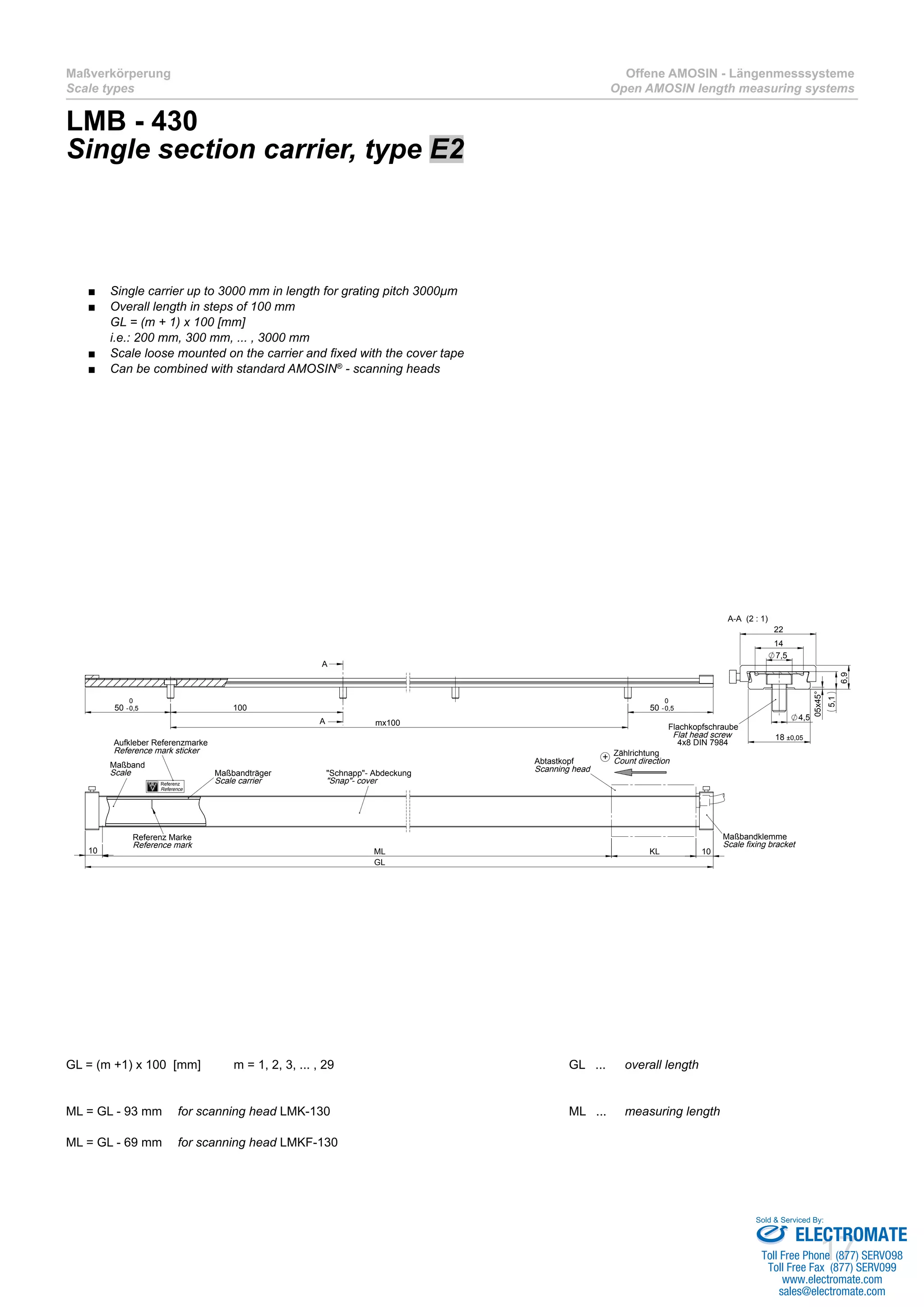 17
Maßverkörperung
Scale types
Offene AMOSIN - Längenmesssysteme
Open AMOSIN length measuring systems
LMB - 430
Single section carrier, type E2
GL = (m +1) x 100 [mm]	 m = 1, 2, 3, ... , 29					 GL ... 	 overall length
ML = GL - 93 mm 	 for scanning head LMK-130					 ML ... 	 measuring length	
ML = GL - 69 mm 	 for scanning head LMKF-130					
50 -0,5
0
mx100
50 -0,5
0
100
A
A
GL
10 10KLML
Maßbandklemme
Scale fixing bracket
Abtastkopf
Scanning head"Schnapp"- Abdeckung
"Snap"- cover
Maßbandträger
Scale carrier
Referenz Marke
Reference mark
Maßband
Scale
14
7,5
22
4,5
18 ±0,05
05x45°
5,1
6,9
A-A (2 : 1)
Flachkopfschraube
Flat head screw
4x8 DIN 7984
Referenz
Reference
Aufkleber Referenzmarke
Reference mark sticker Zählrichtung
Count direction+
Single carrier up to 3000 mm in length for grating pitch 3000µm■■
Overall length in steps of 100 mm■■
GL = (m + 1) x 100 [mm]
i.e.: 200 mm, 300 mm, ... , 3000 mm
Scale loose mounted on the carrier and fixed with the cover tape■■
Can be combined with standard AMOSIN■■ ®
- scanning heads
ELECTROMATE
Toll Free Phone (877) SERVO98
Toll Free Fax (877) SERV099
www.electromate.com
sales@electromate.com
Sold & Serviced By:
 