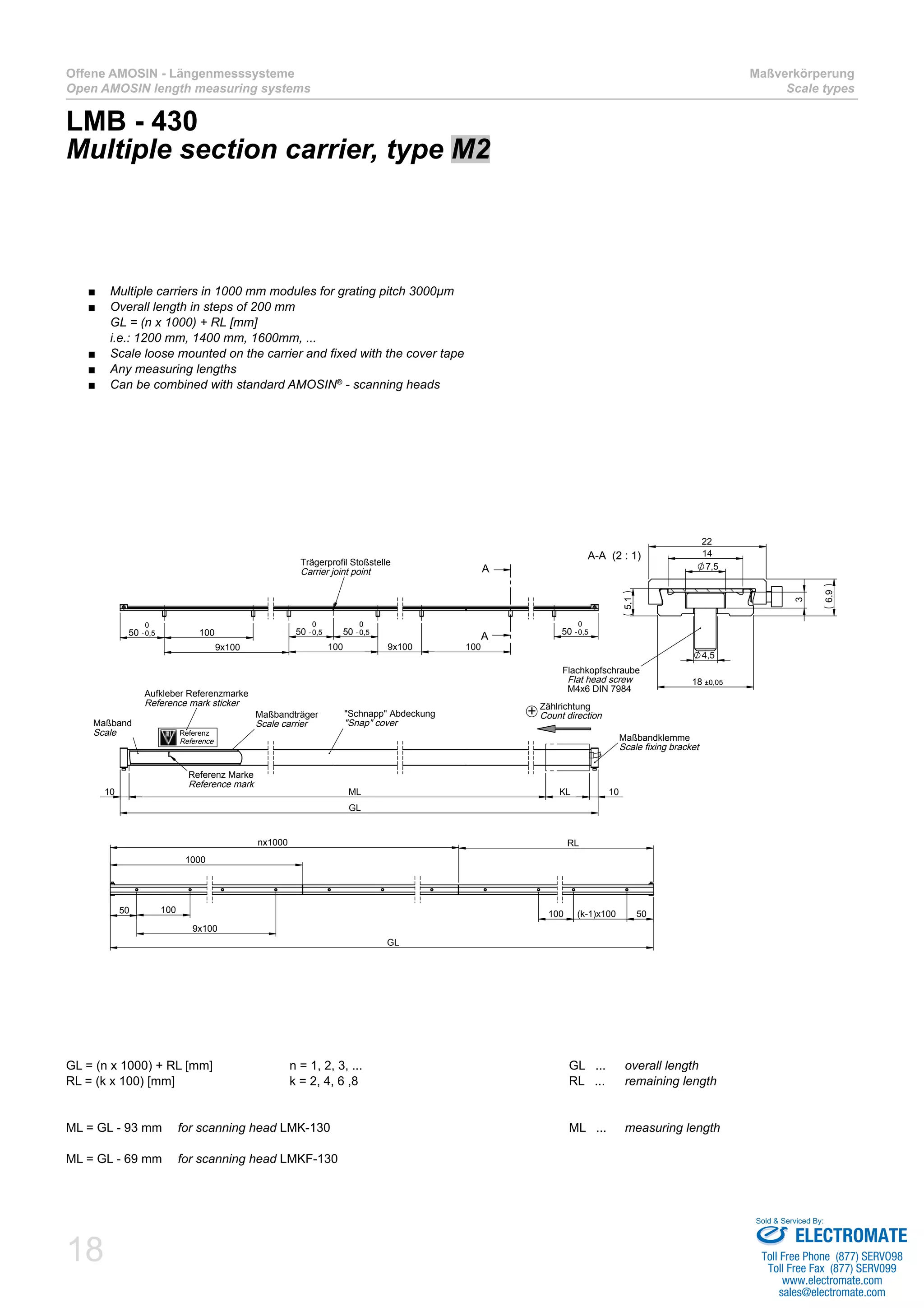 18
Offene AMOSIN - Längenmesssysteme
Open AMOSIN length measuring systems
Maßverkörperung
Scale types
LMB - 430
Multiple section carrier, type M2
GL = (n x 1000) + RL [mm]		 n = 1, 2, 3, ...				 GL ... 	 overall length
RL = (k x 100) [mm]			 k = 2, 4, 6 ,8				 RL ...	 remaining length
ML = GL - 93 mm 	 for scanning head LMK-130					 ML ... 	 measuring length
ML = GL - 69 mm 	 for scanning head LMKF-130
50 -0,5
0
100
9x100
50 -0,5
0
50 -0,5
0
100 9x100
50 -0,5
0
100
A
A
Trägerprofil Stoßstelle
Carrier joint point
GL
10KL10 ML
Maßband
Scale
Maßbandträger
Scale carrier
"Schnapp" Abdeckung
"Snap" cover
Maßbandklemme
Scale fixing bracket
Referenz Marke
Reference mark
22
14
18 ±0,05
6,9
5,1
7,5
4,5
3
A-A (2 : 1)
Flachkopfschraube
Flat head screw
M4x6 DIN 7984
50 100
9x100
1000
RL
100 (k-1)x100 50
GL
nx1000
Aufkleber Referenzmarke
Reference mark sticker
Referenz
Reference
Zählrichtung
Count direction+
Multiple carriers in 1000 mm modules for grating pitch 3000µm■■
Overall length in steps of 200 mm■■
GL = (n x 1000) + RL [mm]
i.e.: 1200 mm, 1400 mm, 1600mm, ...
Scale loose mounted on the carrier and fixed with the cover tape■■
Any measuring lengths■■
Can be combined with standard AMOSIN■■ ®
- scanning heads
ELECTROMATE
Toll Free Phone (877) SERVO98
Toll Free Fax (877) SERV099
www.electromate.com
sales@electromate.com
Sold & Serviced By:
 
