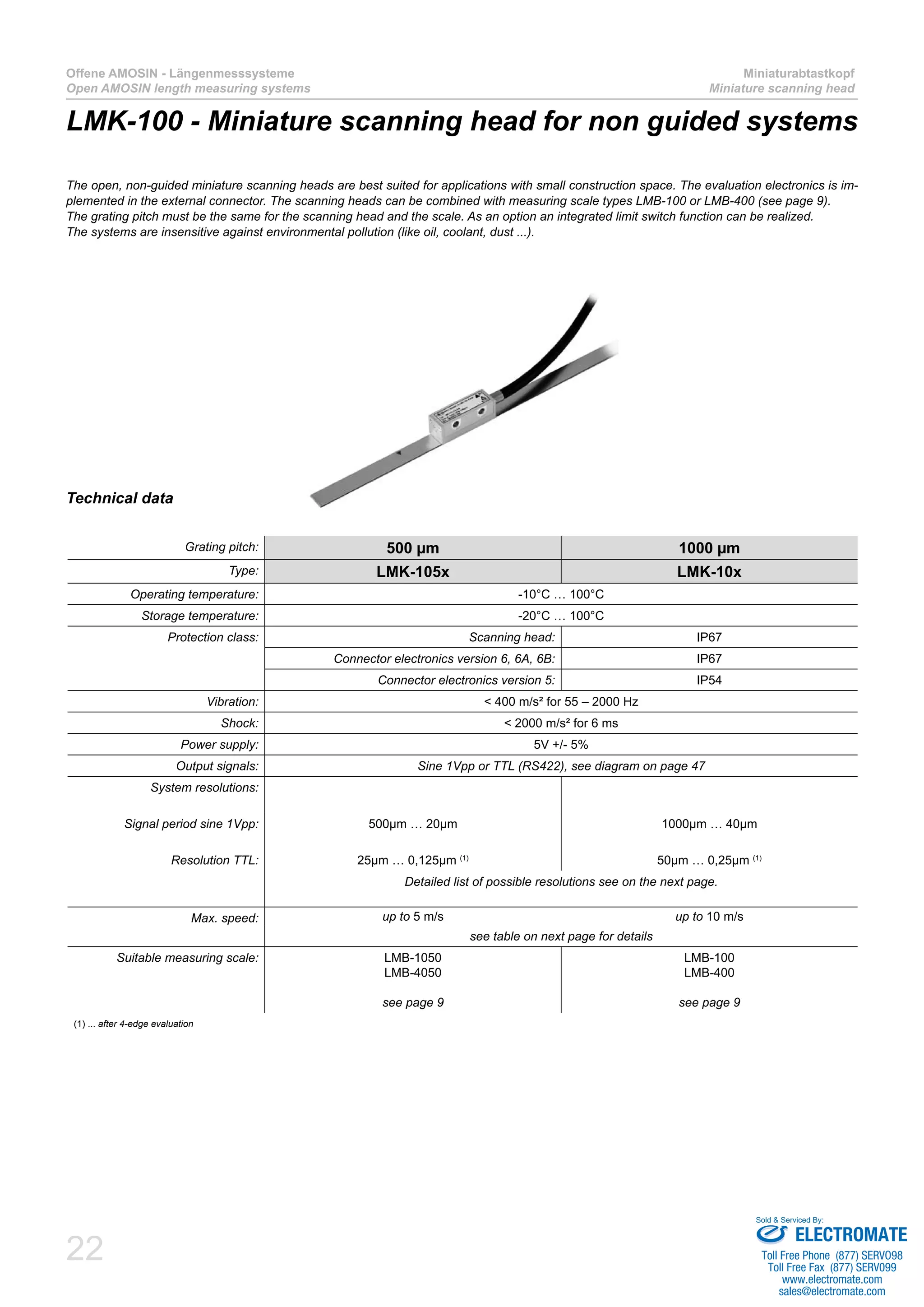 22
Offene AMOSIN - Längenmesssysteme
Open AMOSIN length measuring systems
Miniaturabtastkopf
Miniature scanning head
Technical data
Grating pitch: 500 µm 1000 µm
Type: LMK-105x LMK-10x
Operating temperature: -10°C … 100°C
Storage temperature: -20°C … 100°C
Protection class: Scanning head: IP67
Connector electronics version 6, 6A, 6B: IP67
Connector electronics version 5: IP54
Vibration: < 400 m/s² for 55 – 2000 Hz
Shock: < 2000 m/s² for 6 ms
Power supply: 5V +/- 5%
Output signals: Sine 1Vpp or TTL (RS422), see diagram on page 47
System resolutions:
Signal period sine 1Vpp: 500µm … 20µm 1000µm … 40µm
Resolution TTL: 25µm … 0,125µm (1)
50µm … 0,25µm (1)
Detailed list of possible resolutions see on the next page.
Max. speed: up to 5 m/s up to 10 m/s
see table on next page for details
Suitable measuring scale: LMB-1050
LMB-4050
see page 9
LMB-100
LMB-400
see page 9
(1) ... after 4-edge evaluation
The open, non-guided miniature scanning heads are best suited for applications with small construction space. The evaluation electronics is im-
plemented in the external connector. The scanning heads can be combined with measuring scale types LMB-100 or LMB-400 (see page 9).
The grating pitch must be the same for the scanning head and the scale. As an option an integrated limit switch function can be realized.
The systems are insensitive against environmental pollution (like oil, coolant, dust ...).
LMK-100 - Miniature scanning head for non guided systems
ELECTROMATE
Toll Free Phone (877) SERVO98
Toll Free Fax (877) SERV099
www.electromate.com
sales@electromate.com
Sold & Serviced By:
 