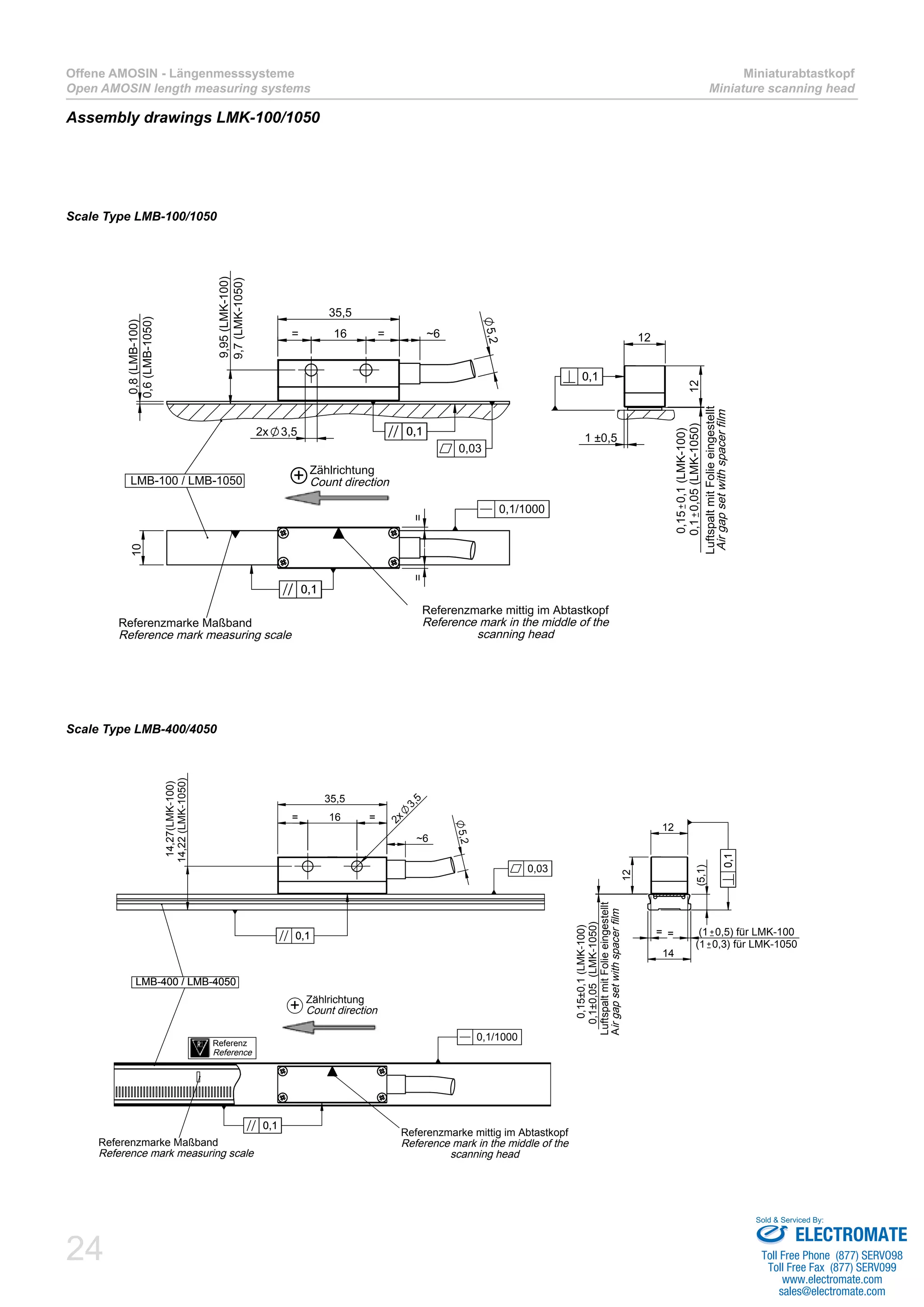 24
Offene AMOSIN - Längenmesssysteme
Open AMOSIN length measuring systems
Miniaturabtastkopf
Miniature scanning head
Assembly drawings LMK-100/1050
Scale Type LMB-100/1050
Scale Type LMB-400/4050
10
==
Referenzmarke mittig im Abtastkopf
Reference mark in the middle of the
scanning head
Referenzmarke Maßband
Reference mark measuring scale
LMB-100 / LMB-1050
0,10,1
0,1/1000
5,2
16= = ~6
35,5
2x 3,5
0,8(LMB-100)
9,95(LMK-100)
0,10,1
0,03
12
12
0,150,1(LMK-100)
0,10,05(LMK-1050)
1 ±0,5
0,10,1
LuftspaltmitFolieeingestellt
Airgapsetwithspacerfilm
+ Zählrichtung
Count direction
0,6(LMB-1050)
9,7(LMK-1050)
16= =
35,5
~6
2x
3,5
14,22(LMK-1050)
14,27(LMK-100)
5,2
LMB-400 / LMB-4050
0,10,1
0,03
(5,1)
14
12
12
= (1 0,5) für LMK-100
0,1±0,05(LMK-1050)
0,15±0,1(LMK-100)
0,10,1
LMB-400 / LMB-4050
Referenzmarke Maßband
Reference mark measuring scale
Referenzmarke mittig im Abtastkopf
Reference mark in the middle of the
scanning head
0,10,1
0,1/1000
Referenz
Reference
Zählrichtung
Count direction
LuftspaltmitFolieeingestellt
Airgapsetwithspacerfilm
+
=
(1 0,3) für LMK-1050
ELECTROMATE
Toll Free Phone (877) SERVO98
Toll Free Fax (877) SERV099
www.electromate.com
sales@electromate.com
Sold & Serviced By:
 