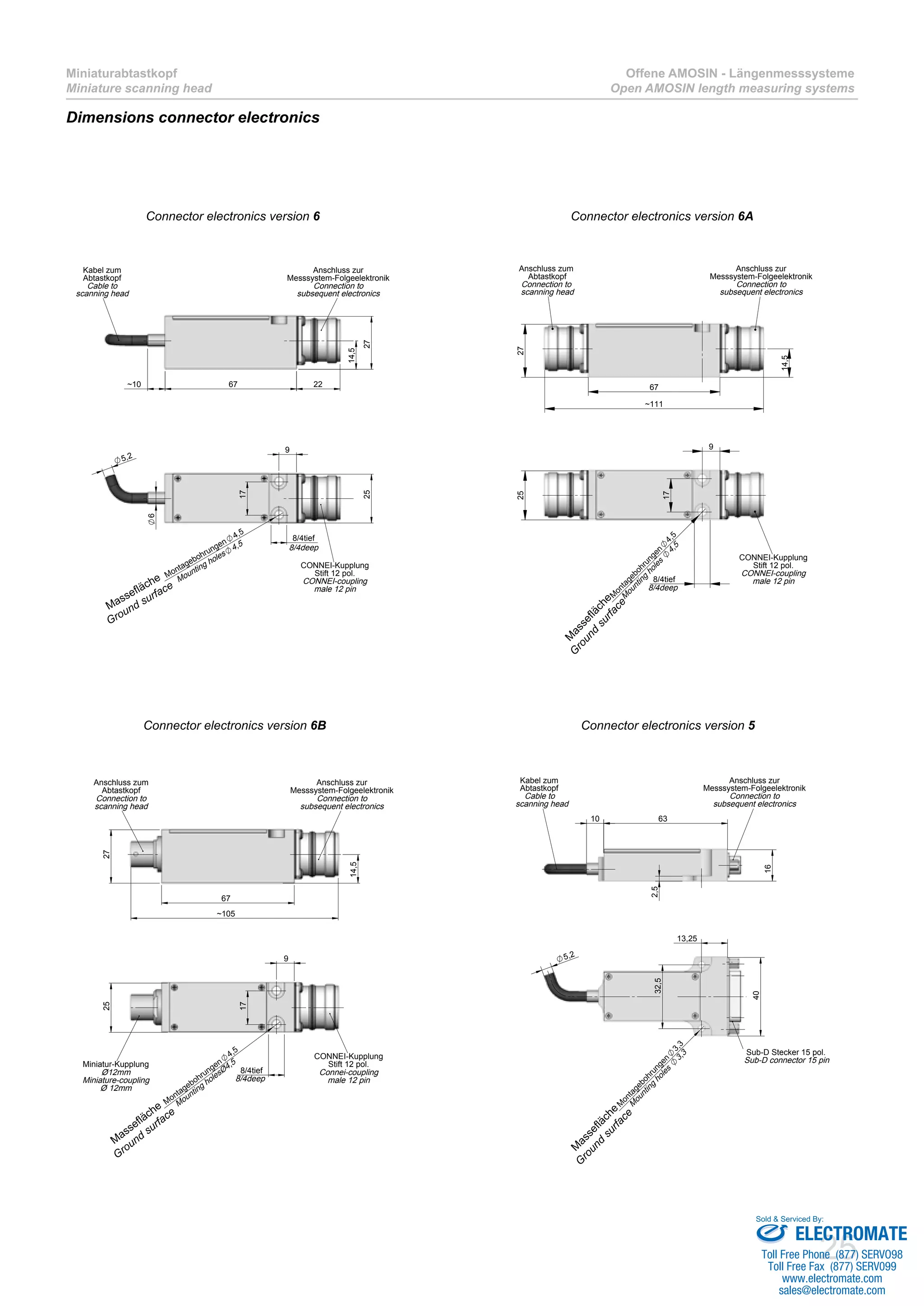 25
Miniaturabtastkopf
Miniature scanning head
Offene AMOSIN - Längenmesssysteme
Open AMOSIN length measuring systems
Dimensions connector electronics
67~10
27
22
14,5
Anschluss zur
Messsystem-Folgeelektronik
Connection to
subsequent electronics
Kabel zum
Abtastkopf
Cable to
scanning head
5,2
9
17
25
6
8/4tief
Montagebohrungen
4,5
CONNEI-Kupplung
Stift 12 pol.
CONNEI-coupling
male 12 pin
8/4deep
Mounting holes
4,5
14,5
67
~111
27
Anschluss zur
Messsystem-Folgeelektronik
Connection to
subsequent electronics
Anschluss zum
Abtastkopf
Connection to
scanning head
9
17
25
M
ontagebohrungen
4,5
8/4tief
CONNEI-Kupplung
Stift 12 pol.
CONNEI-coupling
male 12 pin
8/4deep
M
ounting
holes
4,5
67
~105
27
14,5
Anschluss zum
Abtastkopf
Connection to
scanning head
Anschluss zur
Messsystem-Folgeelektronik
Connection to
subsequent electronics
9
8/4tief
Montagebohrungen
4,5
17
25
Miniatur-Kupplung
Ø12mm
Miniature-coupling
Ø 12mm
CONNEI-Kupplung
Stift 12 pol.
Connei-coupling
male 12 pin8/4deep
Mounting holesØ4,5
10 63
16
2,5
Kabel zum
Abtastkopf
Cable to
scanning head
Anschluss zur
Messsystem-Folgeelektronik
Connection to
subsequent electronics
13,25
40
32,5
M
ontagebohrungen
3,3
5,2
Sub-D Stecker 15 pol.
Sub-D connector 15 pin
M
ounting
holes
3,3
Connector electronics version 6 Connector electronics version 6A
Connector electronics version 6B Connector electronics version 5
Massefläche
Ground surface
M
assefläche
G
round
surface
M
assefläche
Ground
surface
M
assefläche
G
round
surface
ELECTROMATE
Toll Free Phone (877) SERVO98
Toll Free Fax (877) SERV099
www.electromate.com
sales@electromate.com
Sold & Serviced By:
 