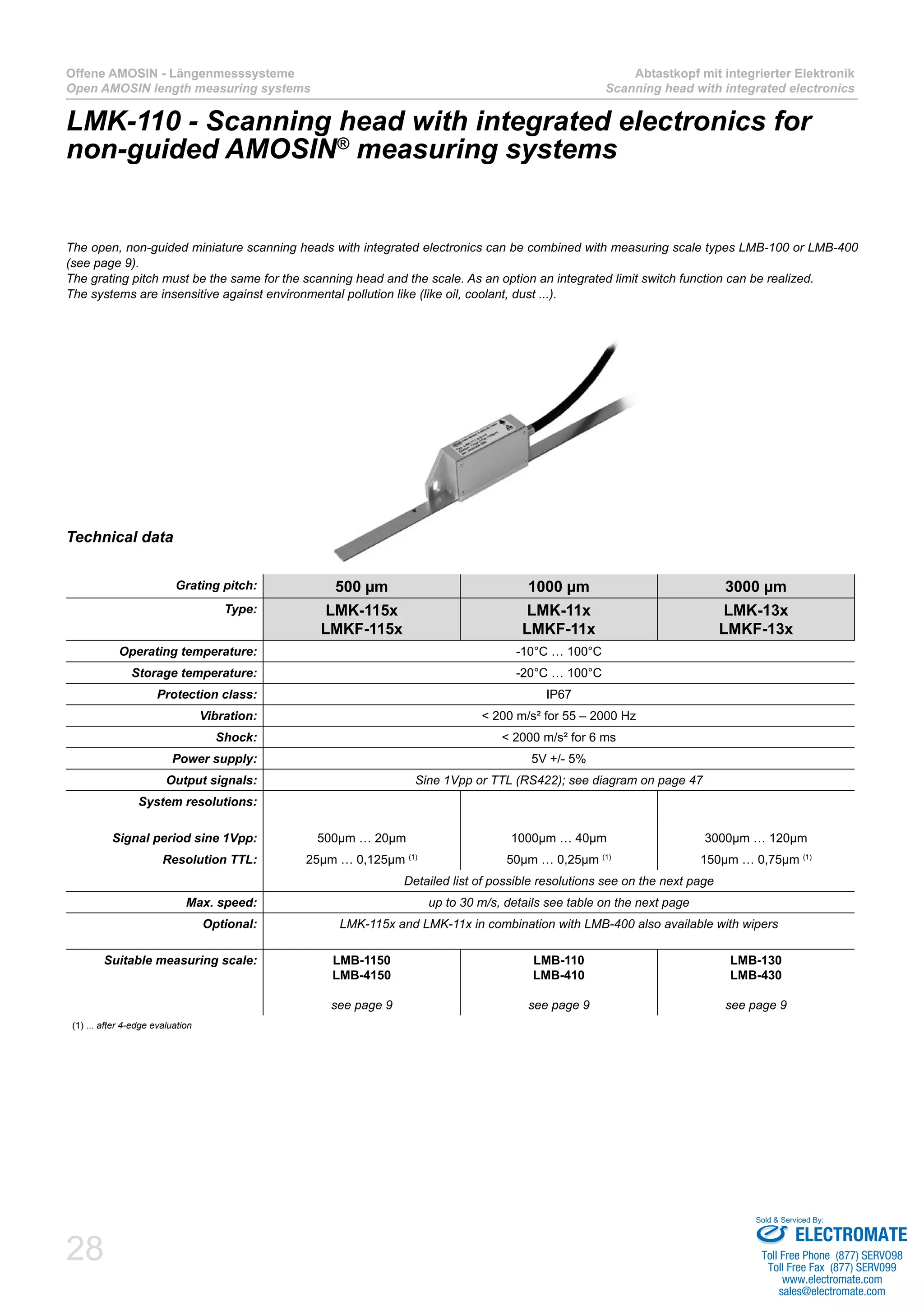 28
Offene AMOSIN - Längenmesssysteme
Open AMOSIN length measuring systems
Abtastkopf mit integrierter Elektronik
Scanning head with integrated electronics
Technical data
Grating pitch: 500 µm 1000 µm 3000 µm
Type: LMK-115x
LMKF-115x
LMK-11x
LMKF-11x
LMK-13x
LMKF-13x
Operating temperature: -10°C … 100°C
Storage temperature: -20°C … 100°C
Protection class: IP67
Vibration: < 200 m/s² for 55 – 2000 Hz
Shock: < 2000 m/s² for 6 ms
Power supply: 5V +/- 5%
Output signals: Sine 1Vpp or TTL (RS422); see diagram on page 47
System resolutions:
Signal period sine 1Vpp: 500µm … 20µm 1000µm … 40µm 3000µm … 120µm
Resolution TTL: 25µm … 0,125µm (1)
50µm … 0,25µm (1)
150µm … 0,75µm (1)
Detailed list of possible resolutions see on the next page
Max. speed: up to 30 m/s, details see table on the next page
Optional: LMK-115x and LMK-11x in combination with LMB-400 also available with wipers
Suitable measuring scale: LMB-1150
LMB-4150
see page 9
LMB-110
LMB-410
see page 9
LMB-130
LMB-430
see page 9
(1) ... after 4-edge evaluation
LMK-110 - Scanning head with integrated electronics for
non-guided AMOSIN®
measuring systems
The open, non-guided miniature scanning heads with integrated electronics can be combined with measuring scale types LMB-100 or LMB-400
(see page 9).
The grating pitch must be the same for the scanning head and the scale. As an option an integrated limit switch function can be realized.
The systems are insensitive against environmental pollution like (like oil, coolant, dust ...).
ELECTROMATE
Toll Free Phone (877) SERVO98
Toll Free Fax (877) SERV099
www.electromate.com
sales@electromate.com
Sold & Serviced By:
 
