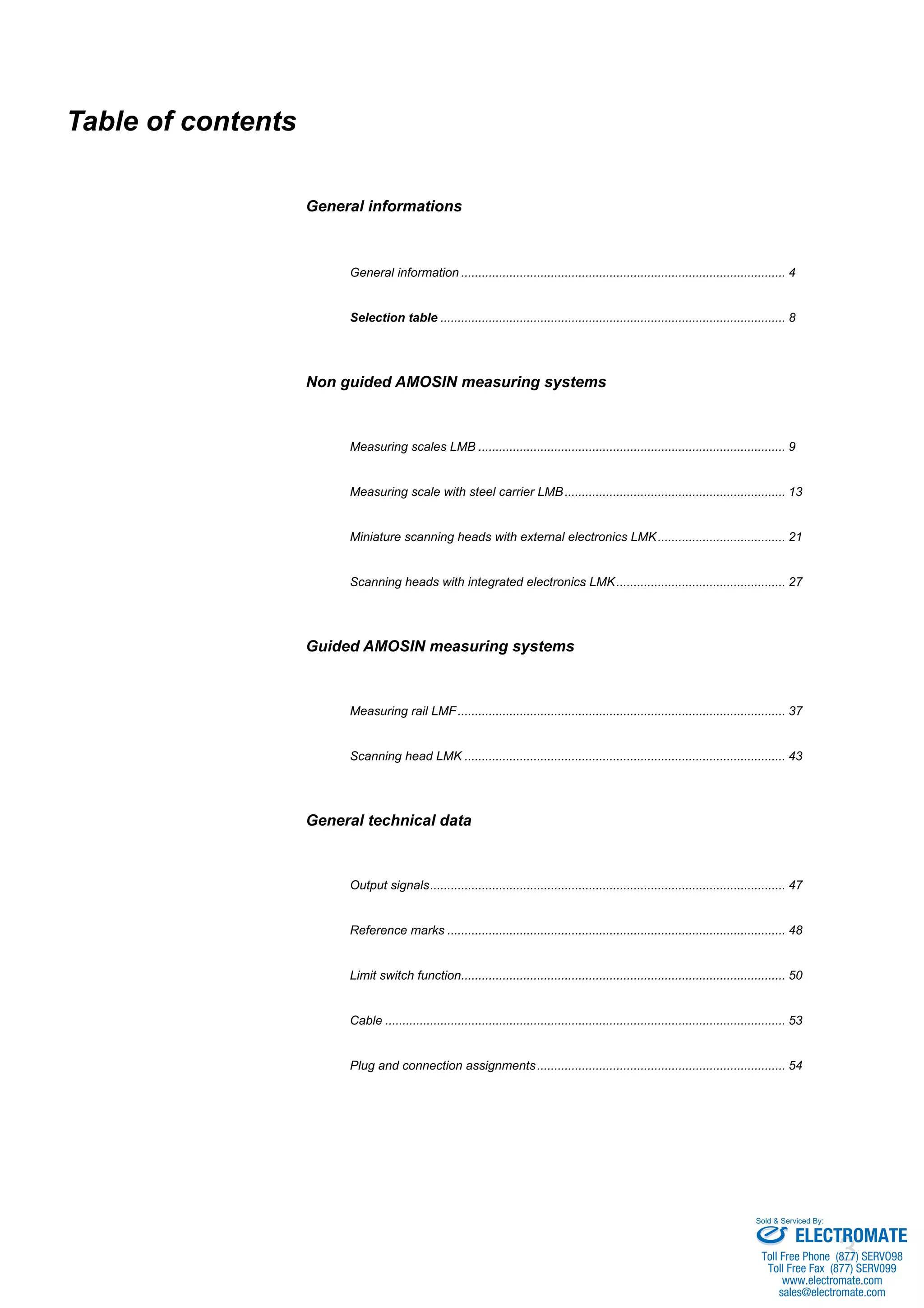 3
Table of contents
General informations							
	 General information............................................................................................... 4
	 Selection table..................................................................................................... 8
Non guided AMOSIN measuring systems
	 Measuring scales LMB.......................................................................................... 9
	
	 Measuring scale with steel carrier LMB................................................................. 13
	
	 Miniature scanning heads with external electronics LMK...................................... 21
	
	 Scanning heads with integrated electronics LMK.................................................. 27
Guided AMOSIN measuring systems
	
	 Measuring rail LMF................................................................................................ 37
	
	 Scanning head LMK.............................................................................................. 43
General technical data
	
	 Output signals........................................................................................................ 47
	
	 Reference marks................................................................................................... 48
	
	 Limit switch function............................................................................................... 50
	
	 Cable..................................................................................................................... 53
	
	 Plug and connection assignments......................................................................... 54
ELECTROMATE
Toll Free Phone (877) SERVO98
Toll Free Fax (877) SERV099
www.electromate.com
sales@electromate.com
Sold & Serviced By:
 