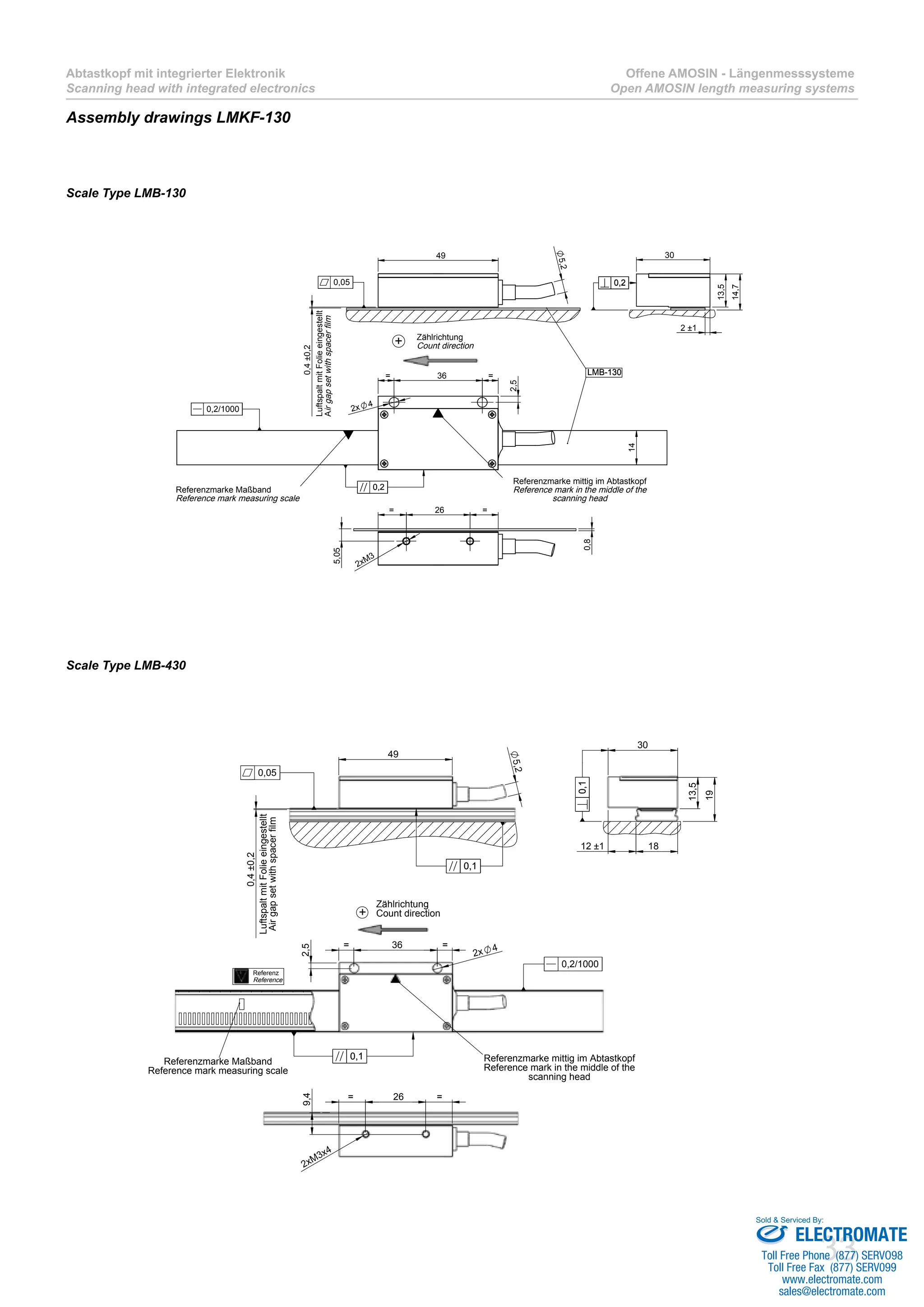 33
Abtastkopf mit integrierter Elektronik
Scanning head with integrated electronics
Offene AMOSIN - Längenmesssysteme
Open AMOSIN length measuring systems
Assembly drawings LMKF-130
36= =
2x 4
2,5
14
LMB-130
Referenzmarke Maßband
Reference mark measuring scale
Referenzmarke mittig im Abtastkopf
Reference mark in the middle of the
scanning head
0,20,2
0,2/1000
0,4±0,2
49
5,2
LMB-130
0,05
26= =
0,8
2xM3
5,05
2 ±1
30
13,5
14,7
0,20,2
+ Zählrichtung
Count direction
LuftspaltmitFolieeingestellt
Airgapsetwithspacerfilm
Scale Type LMB-130
Scale Type LMB-430
36= =
2,5
2x 4
Referenzmarke Maßband
Reference mark measuring scale
Referenzmarke mittig im Abtastkopf
Reference mark in the middle of the
scanning head
Referenz
Reference
0,10,1
0,2/1000
49
5,2
0,4±0,2
0,10,1
0,05
30
13,5
1812 ±1
19
0,10,1
26= =
2xM3x4
9,4
+
Zählrichtung
Count direction
LuftspaltmitFolieeingestellt
Airgapsetwithspacerfilm
ELECTROMATE
Toll Free Phone (877) SERVO98
Toll Free Fax (877) SERV099
www.electromate.com
sales@electromate.com
Sold & Serviced By:
 