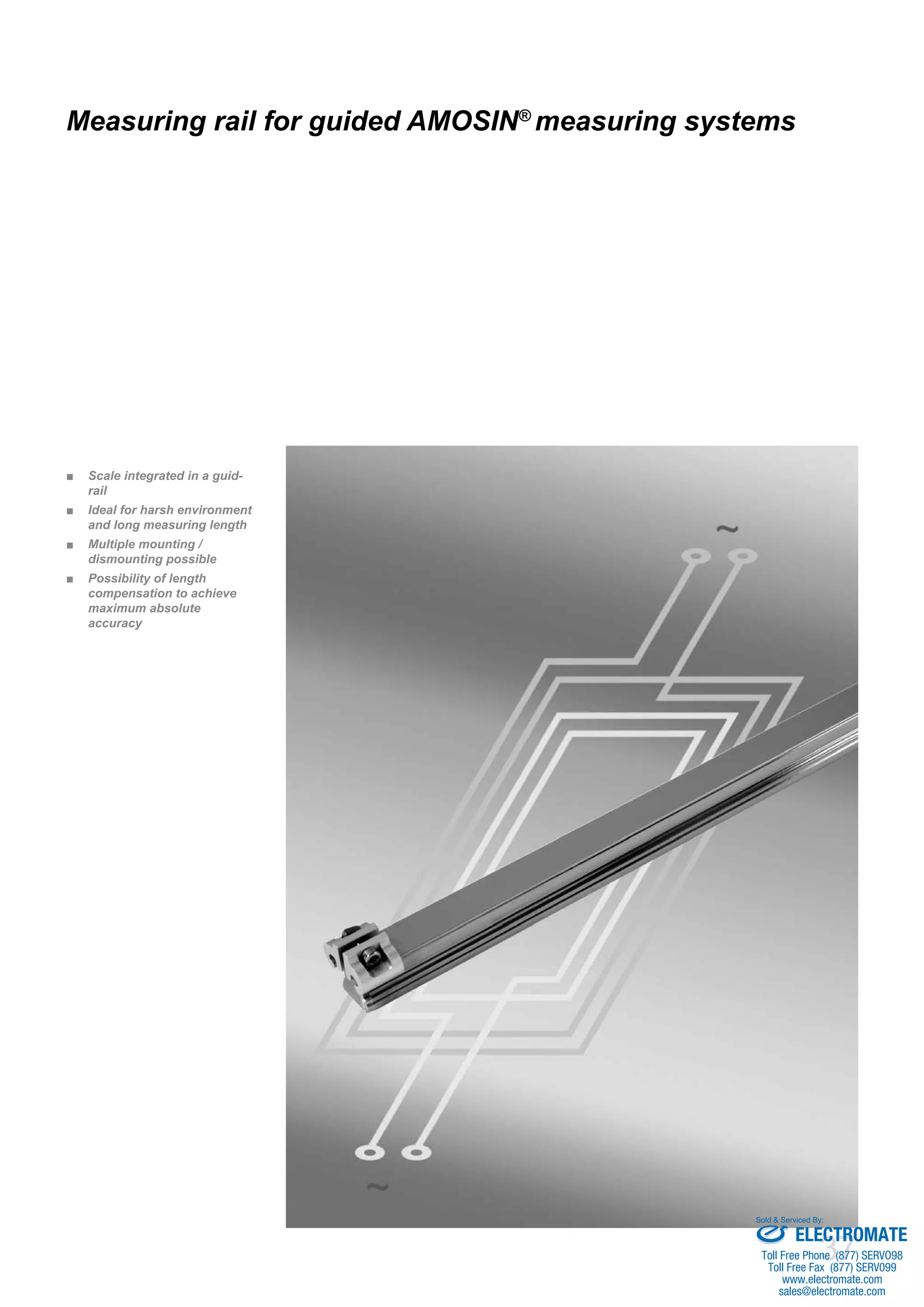 37
Measuring rail for guided AMOSIN®
measuring systems
Scale integrated in a guid-■■
rail
Ideal for harsh environment■■
and long measuring length
Multiple mounting /■■
dismounting possible
Possibility of length■■
compensation to achieve
maximum absolute
accuracy
ELECTROMATE
Toll Free Phone (877) SERVO98
Toll Free Fax (877) SERV099
www.electromate.com
sales@electromate.com
Sold & Serviced By:
 