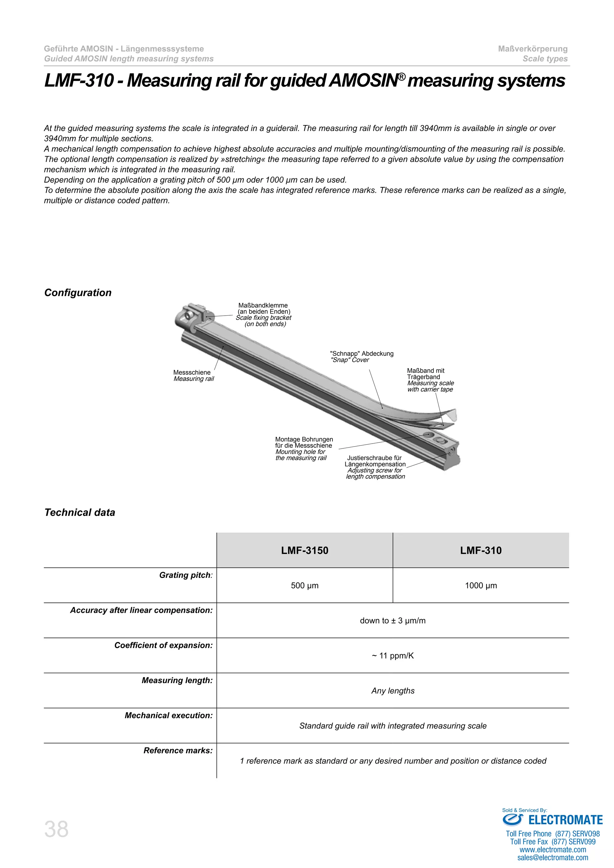38
Geführte AMOSIN - Längenmesssysteme
Guided AMOSIN length measuring systems
Maßverkörperung
Scale types
LMF-310 - Measuring rail for guidedAMOSIN®
measuring systems
Technical data
Configuration
LMF-3150 LMF-310
Grating pitch:
500 µm 1000 µm
Accuracy after linear compensation:
down to ± 3 µm/m
Coefficient of expansion:
~ 11 ppm/K
Measuring length:
Any lengths
Mechanical execution:
Standard guide rail with integrated measuring scale
Reference marks:
1 reference mark as standard or any desired number and position or distance coded
At the guided measuring systems the scale is integrated in a guiderail. The measuring rail for length till 3940mm is available in single or over
3940mm for multiple sections.
A mechanical length compensation to achieve highest absolute accuracies and multiple mounting/dismounting of the measuring rail is possible.
The optional length compensation is realized by »stretching« the measuring tape referred to a given absolute value by using the compensation
mechanism which is integrated in the measuring rail.
Depending on the application a grating pitch of 500 µm oder 1000 µm can be used.
To determine the absolute position along the axis the scale has integrated reference marks. These reference marks can be realized as a single,
multiple or distance coded pattern.
Justierschraube für
Längenkompensation
Adjusting screw for
length compensation
Maßband mit
Trägerband
Measuring scale
with carrier tape
Montage Bohrungen
für die Messschiene
Mounting hole for
the measuring rail
"Schnapp" Abdeckung
"Snap" Cover
Messschiene
Measuring rail
Maßbandklemme
(an beiden Enden)
Scale fixing bracket
(on both ends)
ELECTROMATE
Toll Free Phone (877) SERVO98
Toll Free Fax (877) SERV099
www.electromate.com
sales@electromate.com
Sold & Serviced By:
 