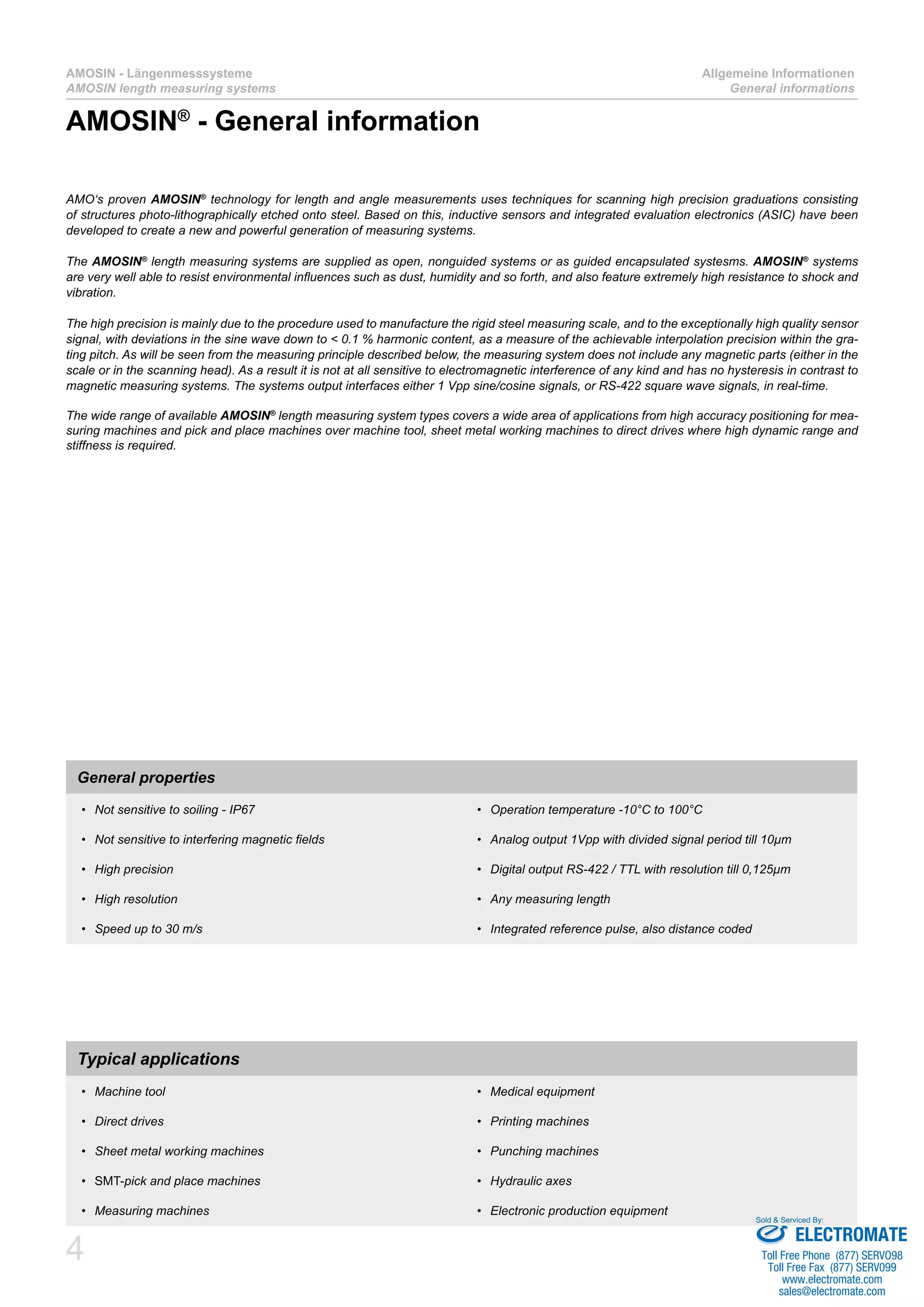 4
AMOSIN - Längenmesssysteme
AMOSIN length measuring systems
Allgemeine Informationen
General informations
AMO‘s proven AMOSIN®
technology for length and angle measurements uses techniques for scanning high precision graduations consisting
of structures photo-lithographically etched onto steel. Based on this, inductive sensors and integrated evaluation electronics (ASIC) have been
developed to create a new and powerful generation of measuring systems.
The AMOSIN®
length measuring systems are supplied as open, nonguided systems or as guided encapsulated systesms. AMOSIN®
systems
are very well able to resist environmental influences such as dust, humidity and so forth, and also feature extremely high resistance to shock and
vibration.
The high precision is mainly due to the procedure used to manufacture the rigid steel measuring scale, and to the exceptionally high quality sensor
signal, with deviations in the sine wave down to < 0.1 % harmonic content, as a measure of the achievable interpolation precision within the gra-
ting pitch. As will be seen from the measuring principle described below, the measuring system does not include any magnetic parts (either in the
scale or in the scanning head). As a result it is not at all sensitive to electromagnetic interference of any kind and has no hysteresis in contrast to
magnetic measuring systems. The systems output interfaces either 1 Vpp sine/cosine signals, or RS-422 square wave signals, in real-time.
The wide range of available AMOSIN®
length measuring system types covers a wide area of applications from high accuracy positioning for mea-
suring machines and pick and place machines over machine tool, sheet metal working machines to direct drives where high dynamic range and
stiffness is required.
General properties
Not sensitive to soiling - IP67•	
Not sensitive to interfering magnetic fields•	
High precision•	
High resolution•	
Speed up to 30 m/s•	
Operation temperature -10°C to 100°C•	
Analog output 1Vpp with divided signal period till 10µm•	
Digital output RS-422 / TTL with resolution till 0,125µm•	
Any measuring length•	
Integrated reference pulse, also distance coded•	
Typical applications
Machine tool•	
Direct drives•	
Sheet metal working machines•	
SMT-•	 pick and place machines
Measuring machines•	
Medical equipment•	
Printing machines•	
Punching machines•	
Hydraulic axes•	
Electronic production equipment•	
AMOSIN®
- General information
ELECTROMATE
Toll Free Phone (877) SERVO98
Toll Free Fax (877) SERV099
www.electromate.com
sales@electromate.com
Sold & Serviced By:
 