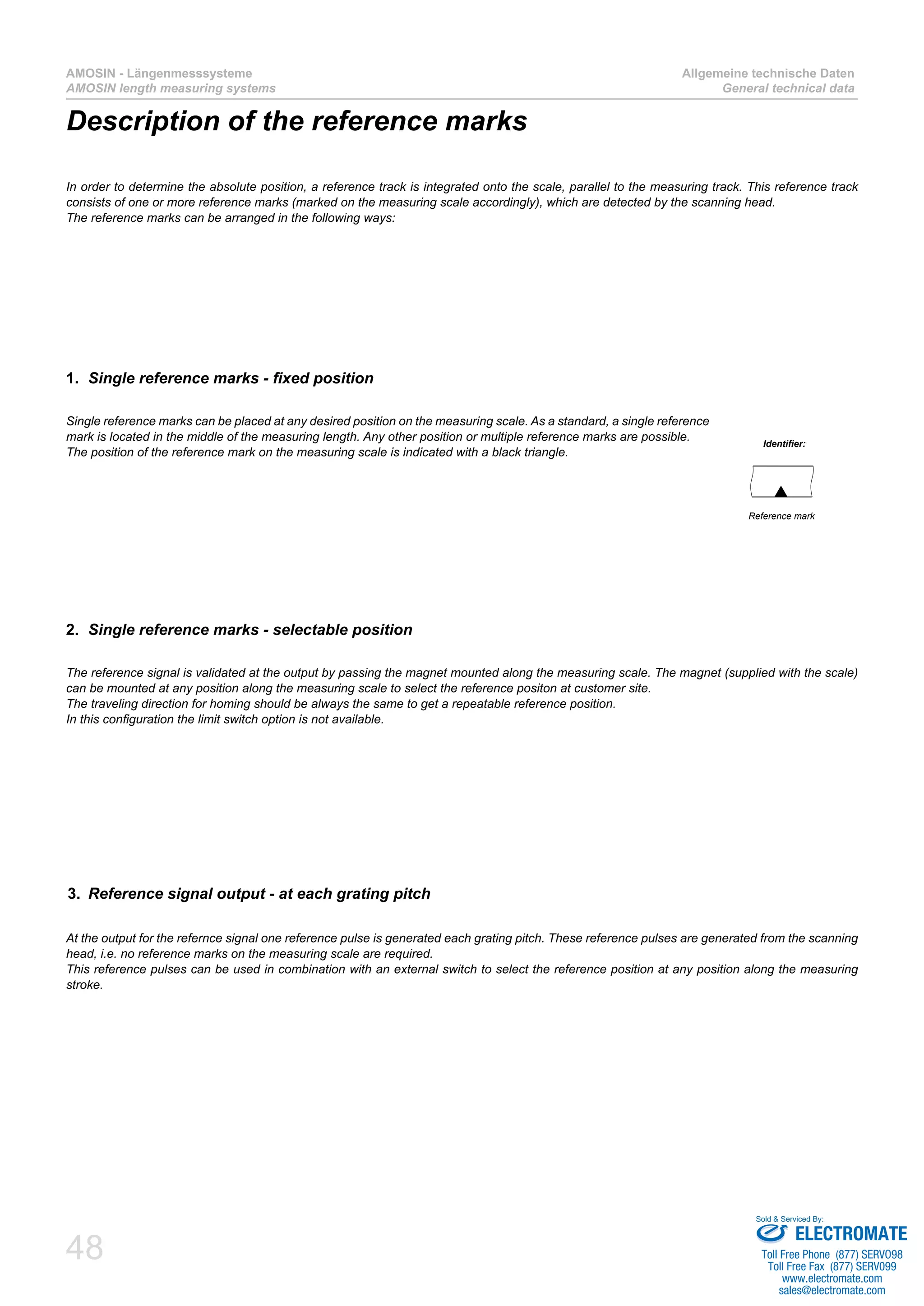 48
AMOSIN - Längenmesssysteme
AMOSIN length measuring systems
Allgemeine technische Daten
General technical data
Description of the reference marks
In order to determine the absolute position, a reference track is integrated onto the scale, parallel to the measuring track. This reference track
consists of one or more reference marks (marked on the measuring scale accordingly), which are detected by the scanning head.
The reference marks can be arranged in the following ways:
Identifier:
Reference mark
Single reference marks can be placed at any desired position on the measuring scale. As a standard, a single reference
mark is located in the middle of the measuring length. Any other position or multiple reference marks are possible.
The position of the reference mark on the measuring scale is indicated with a black triangle.
1.	 Single reference marks - fixed position
The reference signal is validated at the output by passing the magnet mounted along the measuring scale. The magnet (supplied with the scale)
can be mounted at any position along the measuring scale to select the reference positon at customer site.
The traveling direction for homing should be always the same to get a repeatable reference position.
In this configuration the limit switch option is not available.
2.	 Single reference marks - selectable position
At the output for the refernce signal one reference pulse is generated each grating pitch. These reference pulses are generated from the scanning
head, i.e. no reference marks on the measuring scale are required.
This reference pulses can be used in combination with an external switch to select the reference position at any position along the measuring
stroke.
3.	 Reference signal output - at each grating pitch
ELECTROMATE
Toll Free Phone (877) SERVO98
Toll Free Fax (877) SERV099
www.electromate.com
sales@electromate.com
Sold & Serviced By:
 