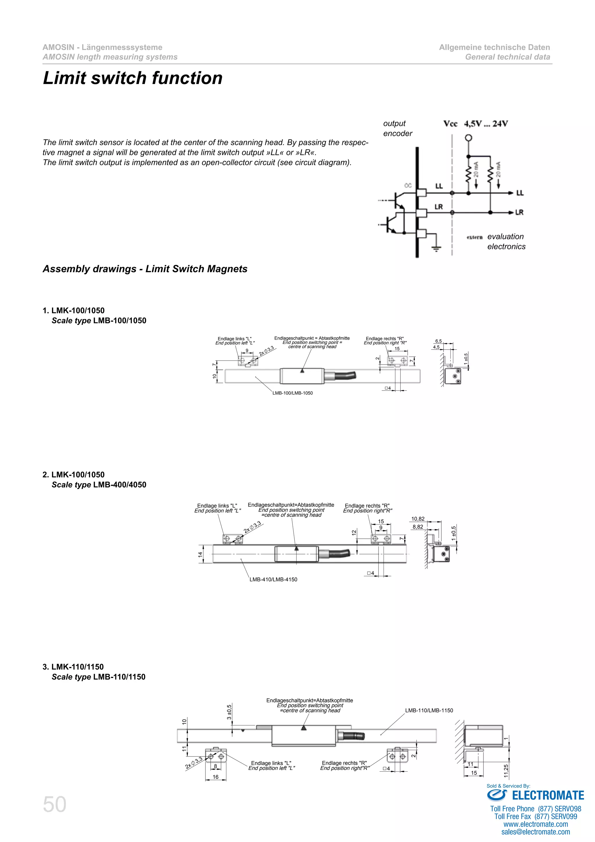50
AMOSIN - Längenmesssysteme
AMOSIN length measuring systems
Allgemeine technische Daten
General technical data
Limit switch function
The limit switch sensor is located at the center of the scanning head. By passing the respec-
tive magnet a signal will be generated at the limit switch output »LL« or »LR«.
The limit switch output is implemented as an open-collector circuit (see circuit diagram).
9
15
12
14
7
4
2x
3,3
Endlageschaltpunkt=Abtastkopfmitte
End position switching point
=centre of scanning head
LMB-410/LMB-4150
Endlage rechts "R"
End position right"R"
Endlage links "L"
End position left "L"
1±0,5
8,82
10,82
2. LMK-100/1050
Scale type LMB-400/4050
Assembly drawings - Limit Switch Magnets
1. LMK-100/1050
Scale type LMB-100/1050
9
710
2x
3,3 15
4
2
7
Endlageschaltpunkt = Abtastkopfmitte
End position switching point =
centre of scanning head
Endlage links "L"
End position left "L"
Endlage rechts "R"
End position right "R"
LMB-100/LMB-1050
1±0,5
4,5
6,5
3. LMK-110/1150
Scale type LMB-110/1150
11
8
16
3±0,5
42x
3,3
10
2
Endlageschaltpunkt=Abtastkopfmitte
End position switching point
=centre of scanning head
Endlage links "L"
End position left "L"
Endlage rechts "R"
End position right"R"
LMB-110/LMB-1150
11,251
15
11
evaluation
electronics
output
encoder
ELECTROMATE
Toll Free Phone (877) SERVO98
Toll Free Fax (877) SERV099
www.electromate.com
sales@electromate.com
Sold & Serviced By:
 